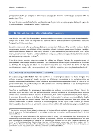 Mission Culture – Acte II Fiche A-5
104
principalement du fait que le régime du délai vidéo ne relève pas des domaines coordonnés par la directive SMA, n’a
pas de raison d’être.
Par souci de cohérence et afin de faciliter les négociations professionnelles, la mission propose d’aligner le régime de
la vidéo physique sur celui des autres modes d’exploitation.
4 LE CAS PARTICULIER DES SÉRIES TÉLÉVISÉES ÉTRANGÈRES
Une réflexion particulière doit être menée sur les séries télévisées étrangères, qui suscitent des attentes très élevées,
compte tenu du délai parfois très long entre leur première diffusion à l’étranger et leur disponibilité sur les écrans
français, à la télévision ou en ligne.
Les séries, notamment celles produites aux Etats-Unis, comptent en effet aujourd’hui parmi les contenus dont la
consommation semble la plus difficile à différer, quand bien même il n’existerait pas de moyen légal pour y accéder.
La création d’une forme d’addiction est d’ailleurs inhérente au genre. Selon l’étude précitée de l’Hadopi, seuls 6 % des
internautes consommant des séries sur Internet déclarent ainsi y accéder de manière payante. Ce phénomène touche
particulièrement la tranche des 15-35 ans
45
.
Si les séries ne sont soumises aucune chronologie des médias, leur diffusion, s’agissant des séries étrangères, est
principalement contrainte par les délais nécessaires à leur traduction en langue française (par insertion de sous-titres
ou doublage des dialogues). Les délais liés à la sélection des séries et à l’acquisition des droits ont déjà été
considérablement réduits : grâce à la numérisation, le cadre rigide des projections (screenings) a pu être abandonné.
4.1 DIFFUSION EN TÉLÉVISION LINÉAIRE ET DOUBLAGE
En cas de doublage, le délai de trois mois entre la diffusion en version originale (VO) sur une chaîne étrangère et la
diffusion en version française (VF) paraît à première vue difficilement compressible, si l’on souhaite produire les
contenus de manière professionnelle, dans le respect de la propriété intellectuelle et des chaînes de contrats. C’est
par exemple le délai tenu par France 4 pour la diffusion de la série britannique Sherlock, au prix d’une optimisation
des processus de traduction
46
.
Toutefois, la numérisation des processus de transmission des contenus permettrait aux diffuseurs français de
raccourcir encore les délais. Alors que les fournisseurs de contenus américains se sont engagés depuis plusieurs
années dans la numérisation de leurs processus de transmission, leurs clients français continuent, en grande majorité,
à faire usage de cassettes pour le stockage et la diffusion. Font exception les acteurs numériques (Apple, Google,
Microsoft, etc.) et, dans une moindre mesure, Canal+, qui reçoit les contenus sur des disques durs. Ainsi, même si les
contenus sont transmis sous forme numérique, ils finissent en général par être copiés sur des cassettes, qui doivent
être transportées et manipulées, ce qui ralentit évidemment la circulation et la traduction des programmes. La France
45
Une étudiante rencontrée dans le cadre d’un déplacement de la mission à Rennes justifiait sa pratique de piratage en invoquant
celle de ses amis : si elle ne piratait pas, elle ne pourrait pas participer aux conversations quotidiennes portant sur les derniers
épisodes diffusés.
46
“Dès la diffusion du premier Sherlock sur la BBC, le processus se met en route (…) : une semaine pour le relevé des dialogues et des
nombreuses incrustations de textes à l’écran, trois semaines de traduction et d’adaptation pour la VF (et les sous-titres) et neuf jours
pour le doublage des trois épisodes. Un mixage de trois jours plus tard, nous voilà mi-février. C’est l’heure de la validation par
France 4 : vérification du doublage, des sous-titres, traque aux incohérences et, si besoin, retake pour refaire quelques voix. Fin
février, France 4 annonce Sherlock aux hebdos télé, comme c’est l’usage, vingt et un jours à l’avance et envoie les copies aux
journalistes”. Source : http://www.ecrans.fr/Sherlock-traverse-la-Manche-en,14313.html
 