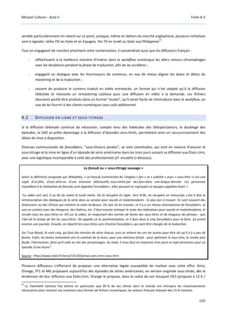Mission Culture – Acte II Fiche A-5
105
semble particulièrement en retard sur ce point, puisque, même en dehors du marché anglophone, plusieurs initiatives
sont à signaler, telles FIC en Italie et en Espagne, Yes TV en Israël ou Solar aux Philippines
47
.
Tout en engageant de manière prioritaire cette numérisation, il conviendrait aussi que les diffuseurs français :
- réfléchissent à la meilleure manière d’insérer dans le workflow numérique les allers retours chronophages
avec les doubleurs pendant la phase de traduction, afin de les accélérer ;
- engagent un dialogue avec les fournisseurs de contenus, en vue de mieux aligner les dates et délais du
mastering et de la traduction ;
- cessent de produire le contenu traduit en vidéo entrelacée, un format qui n’est adapté qu’à la diffusion
télévisée et nécessite un remastering coûteux pour une diffusion en vidéo à la demande. Les fichiers
devraient plutôt être produits dans un format “studio”, qu’il serait facile de réintroduire dans le workflow, en
vue de les fournir à des clients numériques sans coût additionnel.
4.2 DIFFUSION EN LIGNE ET SOUS-TITRAGE
Si la diffusion télévisée continue de nécessiter, compte tenu des habitudes des téléspectateurs, le doublage des
épisodes, la VàD se prête davantage à la diffusion d’épisodes sous-titrés, permettant ainsi un raccourcissement des
délais de mise à disposition.
Diverses communautés de fansubbers, “sous-titreurs pirates”, se sont constituées, qui sont en mesure d’assurer le
sous-titrage et la mise en ligne d’un épisode de série américaine dans les trois jours suivant sa diffusion aux Etats-Unis,
avec une logistique incomparable à celle des professionnels (cf. encadré ci-dessous).
Le fansub ou « sous-titrage sauvage »
Selon la définition proposée par Wikipédia, « un fansub (contraction de l'anglais « fan » et « subtitle » pour « sous-titre ») est une
copie d'un film, d'une série ou d'une émission télévisuelle, sous-titrée par des fans dans une langue donnée. Les personnes
travaillant à la réalisation de fansubs sont appelées fansubbers ; elles peuvent se regrouper en équipes appelées team »
“La vidéo sort vers 3 ou 4h du matin le lundi matin. On la récupère en ligne. Vers 8-9h, on récupère un transcript, c'est à dire la
retranscription des dialogues de la série dans sa version pour sourds et malentendants - le plus dur à trouver. Ce sont souvent des
Américains ou des Chinois qui mettent la main là-dessus. On sait où les trouver, et il y a un réseau international de fansubbers. Je
suis en contact avec des Hongrois, des Italiens, etc. Il faut ensuite nettoyer le texte des indications pour sourds et malentendants, et
recaler tous les sous-titres en VO sur la vidéo, en respectant des normes de durée des sous-titres et de longueur de phrases - que
l'œil ait le temps de lire les sous-titres. On appelle ça la synchronisation, et il faut deux à cinq fansubbers pour la faire. Ça prend
environ une journée. Ensuite, on répartit les sous-titres vers d'autres fansubbers, qui vont être chargés de la traduction.
Sur True Blood, ils sont cinq, qui font dix minutes de série chacun, puis se relisent les uns les autres pour être sûr qu'il n'y a pas de
fautes. Enfin, les textes remontent vers le sommet de la team, pour une relecture finale - pour optimiser le sous-titre, le rendre plus
fluide, l'harmoniser, faire qu'il colle au ton des personnages. Au total, il nous faut en moyenne trois jours et sept personnes pour un
épisode d'une heure”.
Source : http://www.slate.fr/story/15519/jamais-sans-mon-sous-titre
Plusieurs diffuseurs s’efforcent de proposer une alternative légale susceptible de rivaliser avec cette offre. Ainsi,
Orange, TF1 et M6 proposent aujourd’hui des épisodes de séries américaines, en version originale sous-titrée, dès le
lendemain de leur diffusion aux Etats-Unis. Orange le propose, dans le cadre de son bouquet OCS (proposé à 12 € /
47
La Twentieth Century Fox estime en particulier que 85 % de ses clients dans le monde ont entrepris les investissements
nécessaires pour recevoir ses contenus sous formes de fichiers numériques, les acteurs français relevant des 15 % restants.
 