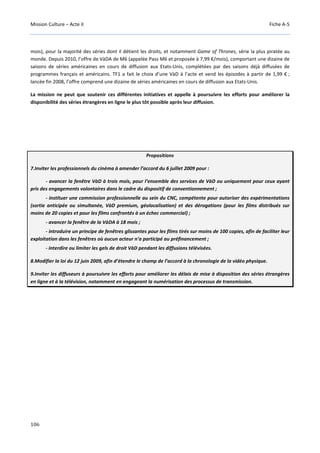 Mission Culture – Acte II Fiche A-5
106
mois), pour la majorité des séries dont il détient les droits, et notamment Game of Thrones, série la plus piratée au
monde. Depuis 2010, l’offre de VàDA de M6 (appelée Pass M6 et proposée à 7,99 €/mois), comportant une dizaine de
saisons de séries américaines en cours de diffusion aux Etats-Unis, complétées par des saisons déjà diffusées de
programmes français et américains. TF1 a fait le choix d’une VàD à l’acte et vend les épisodes à partir de 1,99 € ;
lancée fin 2008, l’offre comprend une dizaine de séries américaines en cours de diffusion aux Etats-Unis.
La mission ne peut que soutenir ces différentes initiatives et appelle à poursuivre les efforts pour améliorer la
disponibilité des séries étrangères en ligne le plus tôt possible après leur diffusion.
Propositions
7.Inviter les professionnels du cinéma à amender l’accord du 6 juillet 2009 pour :
- avancer la fenêtre VàD à trois mois, pour l’ensemble des services de VàD ou uniquement pour ceux ayant
pris des engagements volontaires dans le cadre du dispositif de conventionnement ;
- instituer une commission professionnelle au sein du CNC, compétente pour autoriser des expérimentations
(sortie anticipée ou simultanée, VàD premium, géolocalisation) et des dérogations (pour les films distribués sur
moins de 20 copies et pour les films confrontés à un échec commercial) ;
- avancer la fenêtre de la VàDA à 18 mois ;
- introduire un principe de fenêtres glissantes pour les films tirés sur moins de 100 copies, afin de faciliter leur
exploitation dans les fenêtres où aucun acteur n’a participé au préfinancement ;
- interdire ou limiter les gels de droit VàD pendant les diffusions télévisées.
8.Modifier la loi du 12 juin 2009, afin d’étendre le champ de l’accord à la chronologie de la vidéo physique.
9.Inviter les diffuseurs à poursuivre les efforts pour améliorer les délais de mise à disposition des séries étrangères
en ligne et à la télévision, notamment en engageant la numérisation des processus de transmission.
 