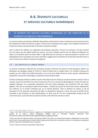 Mission Culture – Acte II Fiche A-6
107
A-6. DIVERSITÉ CULTURELLE
ET SERVICES CULTURELS NUMÉRIQUES
1 LA DIVERSITÉ DES SERVICES CULTURELS NUMÉRIQUES EST UNE CONDITION DE LA
DIVERSITÉ CULTURELLE À L’ÈRE NUMÉRIQUE
Les services culturels numériques, détaillants des produits culturels dans l’univers numérique, sont les premiers leviers
de la diversité de l’offre de contenus en ligne. A l’heure de la numérisation des usages, ils sont appelés à prendre une
importance toujours plus grande dans la formation des goûts du public.
Dans le cadre d’une réflexion sur l’adaptation des politiques culturelles à l’heure du numérique, c’est donc d’abord
vers ces acteurs que les regards doivent se tourner, ainsi qu’ils s’étaient tournés vers les chaînes de télévision, les
radios ou les librairies dans les années 1980. Il s’agit désormais de concevoir un cadre permettant le maintien et le
développement d’un écosystème de services diversifiés, engagés dans la promotion de la diversité culturelle et dans la
mise en valeur de la création française et européenne.
1.1 LES LIMITES DE LA « LONGUE TRAÎNE»
Les services numériques, affranchis des contraintes d’espace inhérentes aux points de vente physiques, offrent une
profondeur de catalogues inédite (cf. fiche A-1). Selon la théorie de la « longue traîne » (cf. encadré ci-dessous) les
produits qui sont l’objet d’une faible demande, ou qui n’ont qu’un faible volume de vente, peuvent collectivement
représenter une part de marché égale ou supérieure à celle des best-sellers.
Certaines statistiques tendent à valider en partie cette théorie dans le champ du commerce de biens culturels. Dans la
musique, la part du top 50 dans les ventes n’est que de 13 % sur les services de téléchargement, contre 23 % dans les
magasins physiques. Les nouveautés représentent 55 % des ventes physiques mais seulement 34 % des ventes
digitales
1
. Bien que les statistiques fiables fassent défaut, il semble que la part de marché des acteurs indépendants
soit meilleure sur le marché numérique que sur le marché physique
2
. Dans le domaine du cinéma, le top 10
représente 11 % du total des transactions de vidéo à la demande en paiement à l’acte, alors que les 10 films ayant
rassemblé le plus d’entrées en salle représentaient, en 2011, près de 27 % de la fréquentation totale (le top 30
concentrant pour sa part 26 % des transactions de VàD, contre 46 % des entrées en salle)
3
.
1
Source : GFK, 2010. Chiffres cités dans le rapport sur « le partage des données relatives à l’économie du secteur et état actuel du
partage de la valeur », Patrick Waelbroeck, Philippe Astor et Christophe Waignier, septembre 2011
(http://www.hadopi.fr/sites/default/files/page/pdf/Rapport_Engagement8.pdf).
2
Selon une étude de l’organisme Merlin, entre janvier 2010 et mars 2011, une cinquantaine d’albums indépendants se sont classés
dans le Top 5 un peu partout dans le monde. Merlin indique qu’aux Etats-Unis, leur part de marché sur le numérique est supérieure
de 58 % à celle dont ils bénéficient dans le physique.
3
Source : CNC (Le marché de la vidéo 2012 et Bilan 2011).
 