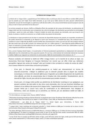 Mission Culture – Acte II Fiche A-6
108
La théorie de la longue traîne
La théorie de la « longue traîne », popularisée par Chris Anderson dans un article paru dans la revue Wire en octobre 2004, prévoit
que les produits qui sont l’objet d’une faible demande, ou qui n’ont qu’un faible volume de vente, peuvent collectivement
représenter une part de marché égale ou supérieure à celle des best-sellers, si les canaux de distribution peuvent proposer assez de
choix, et créer la liaison permettant de les découvrir
4
.
Les services proposés par Amazon, Netflix ou Wikipedia offrent des exemples de tels canaux de distribution. Les phénomènes de
longue traîne sont liés à la diminution voire la disparition des coûts de stockage et de distribution que permettent les technologies
numériques : quand ces coûts sont faibles, il devient rentable de vendre des produits peu demandés, alors que lorsqu’ils sont
élevés, le vendeur a intérêt à se concentrer sur un faible nombre de produits très demandés.
La distribution en ligne permettrait ainsi de lever la contrainte de disponibilité physique des produits, de rassembler virtuellement
des publics disséminés et d’atteindre ou de dépasser le point mort nécessaire à la rentabilité des biens. Elle conduirait donc à
remettre en cause la règle dite des 80/20, souvent vérifiée dans l’économie de la culture, qui veut que 20 % des produits réalisent
80 % des ventes alors que les 80 % restants n’en réalisent que 20 %, et « l’effet superstar »
5
, selon lequel de petites différences de
talent se traduisent en grandes différences de revenus lorsque les produits sont considérés comme peu substituables et que les
coûts marginaux de diffusion sont faibles.
Ainsi, comme l’explique Daniel Kaplan, « la numérisation et l'Internet produiraient spontanément un déplacement de la demande
défavorable aux hits et favorable aux titres jusqu'alors ignorés. Et à son tour, cette évolution de la demande induirait de nouveaux
modèles d'affaires qui s'appuient sur la diversité, les communautés, l'effet de recommandation entre amateurs, etc. »
6
Plusieurs analystes ont relativisé la réalité de l’effet « longue traine » sur le marché de la culture en ligne. Les
économistes Pierre-Jean Benghozi et Françoise Benhamou
7
ont montré que cet effet n’était pas réellement
perceptible s’agissant des ventes de musique
8
, alors qu’il tendait à être corroboré en matière de ventes de vidéo
9
.
Leurs travaux mettent en lumière deux conclusions principales :
- d’une part, la diversité des produits proposés ne se traduit pas nécessairement en termes de
diversité consommée. « Malgré la préférence pour la diversité postulée dans la plupart des modèles
économiques, la richesse de la diversité offerte peut n’engendrer qu’un faible élargissement de la palette des
choix effectifs, une fuite du consommateur face à l’ampleur des choix possibles. Paradoxalement, plus la
diversité de l’offre s’accroît, plus celle de la consommation peut sembler menacée » ;
- d'autre part, si la longue traîne profite aux plateformes de distribution numérique et aux agrégateurs, qui
peuvent combiner des best-sellers et des titres moins demandés, elle n’est pas forcément bénéfique aux
créateurs et aux éditeurs des œuvres de la longue traîne : l'augmentation éventuelle de leurs ventes ne suffit
souvent même pas à couvrir leurs coûts de numérisation et de référencement. Pour Benghozi et
Benhamou, « dans une situation qui se caractérise, sur Internet, par une abondance inédite de l'offre, la
4
Cf. Chris Anderson, La Longue traîne, Pearson, 2009 (2
e
édition).
5
Phénomène économique étudié par Sherwin Rosenref, et popularisé dans le livre The Winner-Take-All Society: Why the Few at the
Top Get So Much More Than the Rest of Us, Robert H. Frank et Philip J. Cook, 1996, ed. Reed Business Information.
6
« Webéconomie : que faire de la "longue traîne" ? », Daniel Kaplan pour InternetActu, 6 février 2009
(http://www.Internetactu.net/2009/01/22/que-faire-de-la-longue-traine/)
7
« Longue traîne : levier numérique de la diversité culturelle ? ». Etude réalisée en 2008 pour le ministère de la culture et de la
communication (http://www2.culture.gouv.fr/deps/fr/traine.pdf)
8
De même, Will Page, Chief Economist à la MCPS PRS Alliance, a montré en 2008 que sur 13 millions de titres musicaux disponibles
au téléchargement, 10 millions ne réalisaient aucune vente, et que 3 % du total des titres vendus concentraient 80% du chiffre
d'affaires (http://www.telco2.net/blog/2008/11/exclusive_interview_will_page.html).
9
Le top 10 des titres ne produit que 68 % des ventes en ligne, contre 90 % des ventes hors ligne, tandis que les 50 % de titres les
moins vendus représentent 6,7 % des ventes en ligne, contre 1,1 % dans la distribution physique.
 
