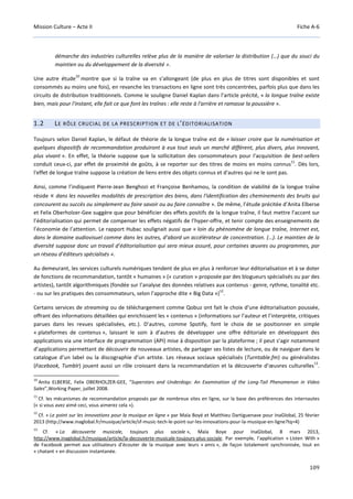 Mission Culture – Acte II Fiche A-6
109
démarche des industries culturelles relève plus de la manière de valoriser la distribution (…) que du souci du
maintien ou du développement de la diversité ».
Une autre étude
10
montre que si la traîne va en s’allongeant (de plus en plus de titres sont disponibles et sont
consommés au moins une fois), en revanche les transactions en ligne sont très concentrées, parfois plus que dans les
circuits de distribution traditionnels. Comme le souligne Daniel Kaplan dans l’article précité, « la longue traîne existe
bien, mais pour l'instant, elle fait ce que font les traînes : elle reste à l'arrière et ramasse la poussière ».
1.2 LE RÔLE CRUCIAL DE LA PRESCRIPTION ET DE L’ÉDITORIALISATION
Toujours selon Daniel Kaplan, le défaut de théorie de la longue traîne est de « laisser croire que la numérisation et
quelques dispositifs de recommandation produiront à eux tout seuls un marché différent, plus divers, plus innovant,
plus vivant ». En effet, la théorie suppose que la sollicitation des consommateurs pour l’acquisition de best-sellers
conduit ceux-ci, par effet de proximité de goûts, à se reporter sur des titres de moins en moins connus
11
. Dès lors,
l'effet de longue traîne suppose la création de liens entre des objets connus et d'autres qui ne le sont pas.
Ainsi, comme l’indiquent Pierre-Jean Benghozi et Françoise Benhamou, la condition de viabilité de la longue traîne
réside « dans les nouvelles modalités de prescription des biens, dans l'identification des cheminements des bruits qui
concourent au succès ou simplement au faire savoir ou au faire connaître ». De même, l’étude précitée d’Anita Elberse
et Felix Oberholzer-Gee suggère que pour bénéficier des effets positifs de la longue traîne, il faut mettre l’accent sur
l’éditorialisation qui permet de compenser les effets négatifs de l’hyper-offre, et tenir compte des enseignements de
l’économie de l’attention. Le rapport Hubac soulignait aussi que « loin du phénomène de longue traîne, Internet est,
dans le domaine audiovisuel comme dans les autres, d’abord un accélérateur de concentration. (…). Le maintien de la
diversité suppose donc un travail d’éditorialisation qui sera mieux assuré, pour certaines œuvres ou programmes, par
un réseau d’éditeurs spécialisés ».
Au demeurant, les services culturels numériques tendent de plus en plus à renforcer leur éditorialisation et à se doter
de fonctions de recommandation, tantôt « humaines » (« curation » proposée par des blogueurs spécialisés ou par des
artistes), tantôt algorithmiques (fondée sur l’analyse des données relatives aux contenus - genre, rythme, tonalité etc.
- ou sur les pratiques des consommateurs, selon l’approche dite « Big Data »)
12
.
Certains services de streaming ou de téléchargement comme Qobuz ont fait le choix d’une éditorialisation poussée,
offrant des informations détaillées qui enrichissent les « contenus » (informations sur l’auteur et l’interprète, critiques
parues dans les revues spécialisées, etc.). D’autres, comme Spotify, font le choix de se positionner en simple
« plateformes de contenus », laissant le soin à d’autres de développer une offre éditoriale en développant des
applications via une interface de programmation (API) mise à disposition par la plateforme ; il peut s’agir notamment
d’applications permettant de découvrir de nouveaux artistes, de partager ses listes de lecture, ou de naviguer dans le
catalogue d’un label ou la discographie d’un artiste. Les réseaux sociaux spécialisés (Turntable.fm) ou généralistes
(Facebook, Tumblr) jouent aussi un rôle croissant dans la recommandation et la découverte d’œuvres culturelles
13
.
10
Anita ELBERSE, Felix OBERHOLZER-GEE, “Superstars and Underdogs: An Examination of the Long-Tail Phenomenon in Video
Sales”,Working Paper, juillet 2008.
11
Cf. les mécanismes de recommandation proposés par de nombreux sites en ligne, sur la base des préférences des internautes
(« si vous avez aimé ceci, vous aimerez cela »).
12
Cf. « Le point sur les innovations pour la musique en ligne » par Maïa Boyé et Matthieu Dartiguenave pour InaGlobal, 25 février
2013 (http://www.inaglobal.fr/musique/article/sf-music-tech-le-point-sur-les-innovations-pour-la-musique-en-ligne?tq=4)
13
Cf. « La découverte musicale, toujours plus sociale », Maïa Boye pour InaGlobal, 8 mars 2013,
http://www.inaglobal.fr/musique/article/la-decouverte-musicale-toujours-plus-sociale. Par exemple, l’application « Listen With »
de Facebook permet aux utilisateurs d’écouter de la musique avec leurs « amis », de façon totalement synchronisée, tout en
« chatant » en discussion instantanée.
 