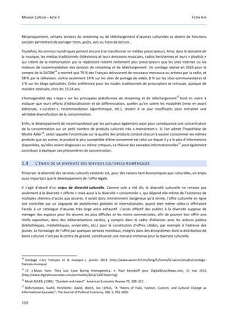 Mission Culture – Acte II Fiche A-6
110
Réciproquement, certains services de streaming ou de téléchargement d’œuvres culturelles se dotent de fonctions
sociales permettant de partager titres, goûts, avis ou listes de lecture…
Toutefois, les services numériques peinent encore à se transformer en médias prescripteurs. Ainsi, dans le domaine de
la musique, les médias traditionnels (télévisions et leurs émissions musicales, radios hertziennes et leurs « playlists »
qui créent de la mémorisation par la répétition) restent nettement plus prescripteurs que les sites Internet ou les
moteurs de recommandation des services de streaming et de téléchargement. Un sondage réalisé en 2010 pour le
compte de la SACEM
14
a montré que 70 % des Français découvrent de nouveaux morceaux ou artistes par la radio, et
58 % par la télévision, contre seulement 14 % sur les sites de partage de vidéo, 8 % sur les sites communautaires et
1 % sur les blogs spécialisés. Cette préférence pour les modes traditionnels de prescription se retrouve, quoique de
manière atténuée, chez les 15-24 ans.
L’homogénéité des « tops » sur les principales plateformes de streaming et de téléchargement
15
tend en outre à
indiquer que leurs efforts d’éditorialisation et de différenciation, quelles qu’en soient les modalités (mise en avant
éditoriale, « curation », recommandation algorithmique, etc.), restent à ce jour insuffisants pour entraîner une
véritable diversification de la consommation.
Enfin, le développement de recommandation par les pairs peut également avoir pour conséquence une concentration
de la consommation sur un petit nombre de produits culturels très « mainstream ». Si l’on admet l’hypothèse de
Moshe Adler
16
, selon laquelle l’incertitude sur la qualité des produits conduit chacun à vouloir consommer les mêmes
produits que les autres, le produit le plus susceptible d’être consommé est celui sur lequel il y a le plus d’informations
disponibles, qu’elles soient élogieuses ou même critiques. La théorie des cascades informationnelles
17
peut également
contribuer à expliquer ces phénomènes de concentration.
1.3 L’ENJEU DE LA DIVERSITÉ DES SERVICES CULTURELS NUMÉRIQUES
Préserver la diversité des services culturels existants est, pour des raisons tant économiques que culturelles, un enjeu
aussi important que le développement de l’offre légale.
Il s’agit d’abord d’un enjeu de diversité culturelle. Comme cela a été dit, la diversité culturelle ne renvoie pas
seulement à la diversité « offerte » mais aussi à la diversité « consommée », qui dépend elle-même de l’existence de
multiples chemins d’accès aux œuvres. Il serait donc éminemment dangereux qu’à terme, l’offre culturelle en ligne
soit contrôlée par un oligopole de plateformes globales et internationales, quand bien même celles-ci offriraient
l’accès à un catalogue d’œuvres très large voire exhaustif. L’accès effectif des publics à la diversité suppose de
ménager des espaces pour les œuvres les plus difficiles et les moins commerciales, afin de pouvoir leur offrir une
réelle exposition, dans des éditorialisations variées, y compris dans le cadre d’alliances avec les acteurs publics
(bibliothèques, médiathèques, universités, etc.) pour la constitution d’offres ciblées, par exemple à l’adresse des
jeunes. Le formatage de l’offre par quelques services mondiaux, intégrés dans des écosystèmes dont la distribution de
biens culturels n’est pas le centre de gravité, constituerait une menace immense pour la diversité culturelle.
14
Sondage « Les Français et la musique », janvier 2011 (http://www.sacem.fr/cms/lang/fr/home/la-sacem/etudes/sondage-
francais-musique)
15
Cf. « Music Fans: They Just Love Boring Homogeneity... », Paul Resnikoff pour DigitalMusicNews.com, 31 mai 2012
(http://www.digitalmusicnews.com/permalink/2012/120531boring)
16
Mosh ADLER, (1985). “Stardom and talent”. American Economic Review 75, 208–212.
17
Bikhchandani, Sushil, Hirshleifer, David, Welch, Ivo (1992), “A Theory of Fads, Fashion, Custom, and Cultural Change as
Informational Cascades”, The Journal of Political Economy, 100, 5, 992-1026.
 