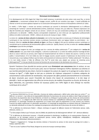 Mission Culture – Acte II Fiche A-6
111
Remarques terminologiques
Si le développement de l’offre légale fait l’objet d’un relatif consensus, le périmètre de cette notion reste assez flou. Le terme
« plateformes », couramment employé dans le langage courant, souffre de son caractère trop vague ; il paraît préférable de
réserver ce terme aux acteurs globaux reposant sur la construction de bouquets de services et d'écosystèmes cohérents (cf. infra).
En réalité, « l’offre légale » renvoie aux services numériques qui assurent la distribution (téléchargement) ou la diffusion
(streaming) de "contenus" culturels dématérialisés (cinéma, audiovisuel, musique, livre, jeu vidéo etc.). Plusieurs expressions ont
déjà été inventées pour désigner certains de ces services : certains ont reçu une consécration juridique (ex : services de média
audiovisuels à la demande – SMAD), d'autres correspondent simplement au nom choisi par une organisation professionnelle
(éditeurs de vidéo à la demande – SEVAD –, éditeurs de services de musique en ligne – ESML).
La notion de « services de biens culturels à la demande » est à la fois trop large (elle ne renvoie pas à l’utilisation de technologies
numériques) et trop restrictive (certains services numériques fonctionnent selon une logique linéaire ou semi-linéaire – ex :
Pandora). Celle de « services de biens culturels en ligne » est floue et néglige le fait que de nombreux services numériques se
caractérisent par la combinaison de fonctionnalités offline et online (ex : Spotify, Deezer). Au final, la notion de « services culturels
numériques » pourrait être privilégiée.
On pourrait aussi imaginer de créer, par analogie avec les « services de médias audiovisuels »
18
, une catégorie de « services de
médias culturels » (ou, pour éviter toute ambiguïté, « culturels et audiovisuels »). La notion de médias présente l’avantage de bien
décrire la nature réelle de ces services, dont l’objet est fondamentalement de mettre en relation des œuvres / contenus et des
publics / consommateurs. Si le mot média est, dans le langage courant, souvent associé à l'audiovisuel, les deux termes ne se
recouvrent pas, ce qui explique d'ailleurs que les textes communautaires et nationaux visent les "médias audiovisuels". Par ailleurs,
si le mot média renvoie à l'idée de diffusion d'un flux
19
(il serait donc plus adapté aux services de streaming qu'au
téléchargement)
20
, il n’est pas interdit d’y inclure les fonctions de communication et de distribution de contenus
21
.
Garantir l’existence d’une pluralité de services permet aussi d’entretenir une concurrence dans le secteur, en vue
d’assurer aux biens culturels le prix le plus juste, tout en favorisant l’émergence d’offres répondant aux attentes et
aux marchés potentiels les plus divers. Comme le soulignent les auteurs du rapport sur le partage de la valeur dans la
musique en ligne
22
, « l’offre légale ne doit pas se contenter de s’adresser uniquement à certaines catégories de
consommateurs à fort potentiel de monétisation, mais proposer des offres graduées fonctionnellement et orchestrées
de façon structurée pour couvrir l’ensemble des besoins d’un bassin de consommateurs à la fois large et
diversifié ». Seule une segmentation des offres (en termes de prix, de modèles d’acquisition ou d’accès, de formats, de
lignes éditoriales, etc.) permettra d’attirer de nouveaux publics vers l’offre légale et donc d’élargir les marchés
numériques de la culture
23
.
18
La directive 2010/13/UE du 10 mars 2010 dite « Services de médias audiovisuels » définit cette notion dans son article 1
er
: un
SMA est « un service (…) qui relève de la responsabilité éditoriale d’un fournisseur de services de médias et dont l’objet principal est
la fourniture de programmes dans le but d’informer, de divertir ou d’éduquer le grand public, par des réseaux de communications
électroniques (…) ». La catégorie des SMA inclut des services linéaires (la «radiodiffusion télévisuelle» ou «émission télévisée»
permettant « le visionnage simultané de programmes sur la base d’une grille de programmes ») et des services non linéaires
(«service de médias audiovisuels à la demande» permettant « le visionnage de programmes au moment choisi par l’utilisateur et
sur demande individuelle sur la base d’un catalogue de programmes sélectionnés par le fournisseur de services de médias »).
19
Cf. la définition du dictionnaire Robert : « Moyen, technique et support de diffusion massive de l'information (presse, radio,
télévision, cinéma…) ».
20
Le CSA souligne d'ailleurs que l'inclusion, dans les SMAD, des plateformes de téléchargement définitif - EST - demeure débattue.
21
Cf. la définition du dictionnaire Larousse : « Procédé permettant la distribution, la diffusion ou la communication d'œuvres, de
documents, ou de messages sonores ou audiovisuels (presse, cinéma, affiche, radiodiffusion, télédiffusion, vidéographie,
télédistribution, télématique, télécommunication) ».
22
Rapport « Engagement 8 – Partage des données relatives à l’économie du secteur et état actuel du partage de la valeur »,
Hadopi, septembre 2011.
23
Voir en ce sens l’audition d’Yves Riesel, dirigeant du service de musique numérique Qobuz.
 