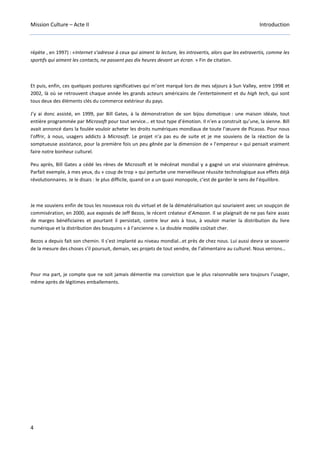 Mission Culture – Acte II Introduction
4
répète , en 1997) : «Internet s’adresse à ceux qui aiment la lecture, les introvertis, alors que les extravertis, comme les
sportifs qui aiment les contacts, ne passent pas dix heures devant un écran. » Fin de citation.
Et puis, enfin, ces quelques postures significatives qui m’ont marqué lors de mes séjours à Sun Valley, entre 1998 et
2002, là où se retrouvent chaque année les grands acteurs américains de l’entertainment et du high tech, qui sont
tous deux des éléments clés du commerce extérieur du pays.
J’y ai donc assisté, en 1999, par Bill Gates, à la démonstration de son bijou domotique : une maison idéale, tout
entière programmée par Microsoft pour tout service… et tout type d’émotion. Il n’en a construit qu’une, la sienne. Bill
avait annoncé dans la foulée vouloir acheter les droits numériques mondiaux de toute l’œuvre de Picasso. Pour nous
l’offrir, à nous, usagers addicts à Microsoft. Le projet n’a pas eu de suite et je me souviens de la réaction de la
somptueuse assistance, pour la première fois un peu gênée par la dimension de « l’empereur » qui pensait vraiment
faire notre bonheur culturel.
Peu après, Bill Gates a cédé les rênes de Microsoft et le mécénat mondial y a gagné un vrai visionnaire généreux.
Parfait exemple, à mes yeux, du « coup de trop » qui perturbe une merveilleuse réussite technologique aux effets déjà
révolutionnaires. Je le disais : le plus difficile, quand on a un quasi monopole, c’est de garder le sens de l’équilibre.
Je me souviens enfin de tous les nouveaux rois du virtuel et de la dématérialisation qui souriaient avec un soupçon de
commisération, en 2000, aux exposés de Jeff Bezos, le récent créateur d’Amazon. Il se plaignait de ne pas faire assez
de marges bénéficiaires et pourtant il persistait, contre leur avis à tous, à vouloir marier la distribution du livre
numérique et la distribution des bouquins « à l’ancienne ». Le double modèle coûtait cher.
Bezos a depuis fait son chemin. Il s’est implanté au niveau mondial…et près de chez nous. Lui aussi devra se souvenir
de la mesure des choses s’il poursuit, demain, ses projets de tout vendre, de l’alimentaire au culturel. Nous verrons…
Pour ma part, je compte que ne soit jamais démentie ma conviction que le plus raisonnable sera toujours l’usager,
même après de légitimes emballements.
 