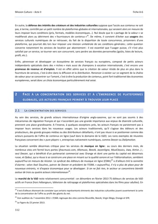 Mission Culture – Acte II Fiche A-6
112
En outre, la défense des intérêts des créateurs et des industries culturelles suppose que l’accès aux contenus ne soit
pas, à terme, contrôlé par un petit nombre de plateformes globales et internationales, qui seraient alors en mesure de
leurs imposer leurs conditions (prix, formats, modèles économiques...). Nul doute que le « partage de la valeur » se
modifierait alors au détriment des « fournisseurs de contenus »
24
. De même, il convient d’éviter aux usagers des
services culturels numériques de se retrouver, du fait de la disparition de toute concurrence, prisonniers d’une
plateforme, qui pourrait dès lors leur imposer une révision unilatérale de ses conditions générales ; cette question
concerne notamment les services de location par abonnement : il est essentiel que l’usager puisse, s’il n’est plus
satisfait par un service, se tourner vers son concurrent, sans perdre ses données personnelles (goûts, listes de lecture,
profil, etc.).
Enfin, pérenniser et développer un écosystème de services français ou européens, composé de petits acteurs
indépendants spécialisés dans des « niches » mais aussi de champions à vocation internationale, c’est encore une
promesse de revenus et d’emplois. Il est en effet admis que la création de valeur réside de plus en plus dans la
fourniture de services, c’est-à-dire dans la diffusion et la distribution. Renoncer à exister sur ce segment de la chaîne
de valeur pour se concentrer sur l’amont, c’est-à-dire la production de contenus, point fort traditionnel des économies
européennes, serait donc un choix économique particulièrement mal avisé.
2 FACE À LA CONCENTRATION DES SERVICES ET À L’ÉMERGENCE DE PLATEFORMES
GLOBALES, LES ACTEURS FRANÇAIS PEINENT À TROUVER LEUR PLACE
2.1 LA CONCENTRATION DES SERVICES
Au sein des services, de grands acteurs internationaux d'origine anglo-saxonne, qui ne sont pas soumis à des
mécanismes de régulation français et qui n'accordent pas une grande importance aux enjeux de diversité culturelle,
prennent une place grandissante. A l’inverse, à quelques exceptions près, les acteurs français ne parviennent pas à
imposer leurs services dans les nouveaux usages. Les acteurs traditionnels, qu’il s’agisse des éditeurs et des
producteurs, des grands groupes médias ou des distributeurs détaillants, n’ont pas réussi à se positionner comme des
acteurs puissants de l’offre de contenus en ligne (sauf dans le domaine de la VàD). Les rares exemples de réussites
françaises concernent des « pure players », entreprises nativement numériques, comme Deezer ou Dailymotion.
La situation semble désormais critique pour les services de musique en ligne : au cours des derniers mois, de
nombreux sites ont fermé leurs portes (fnacmusic.com, Allomusic, Beezik, Jazzenligne, MusiClassics, Jiwa, Airtist…) ;
seul Deezer, qui a bénéficié d’un partenariat commercial avec Orange et dont une partie du capital est désormais
russe, et Qobuz, qui a réussi à se construire une place en misant sur la qualité sonore et sur l’éditorialisation, semblent
aujourd’hui en mesure de résister. Le syndicat des éditeurs de musique en ligne (ESML)
25
a d’ailleurs tiré la sonnette
d’alarme : selon Axel Dauchez, patron de Deezer et président de l’ESML « aujourd'hui, il n'y a plus de place pour de
nouveaux entrants, ni d'espace économique pour se développer. Si on ne fait rien, le secteur se concentrera bientôt
autour de trois ou quatre acteurs internationaux»
26
.
Le marché de la VàD reste relativement concurrentiel : on dénombre en février 2013 75 éditeurs de services de VàD
actifs en France (hors hébergeurs, télévision de rattrapage et plateformes spécialisées dans les films pour adultes). En
24
Il est d’ailleurs étonnant de constater que certains représentants éminents des industries culturelles jouent ouvertement la carte
de la concentration de l’offre au profit des géants du net.
25
Voir audition du 7 novembre 2012. L’ESML regroupe des sites comme MusicMe, Beezik, Virgin Mega, Orange et SFR.
26
Le Figaro du 23 janvier 2013.
 