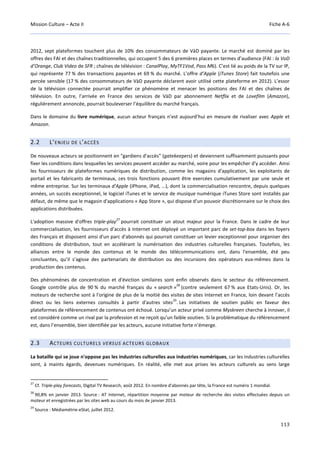 Mission Culture – Acte II Fiche A-6
113
2012, sept plateformes touchent plus de 10% des consommateurs de VàD payante. Le marché est dominé par les
offres des FAI et des chaînes traditionnelles, qui occupent 5 des 6 premières places en termes d’audience (FAI : la VoD
d’Orange, Club Video de SFR ; chaînes de télévision : CanalPlay, MyTF1Vod, Pass M6). C’est lié au poids de la TV sur IP,
qui représente 77 % des transactions payantes et 69 % du marché. L’offre d’Apple (iTunes Store) fait toutefois une
percée sensible (17 % des consommateurs de VàD payante déclarent avoir utilisé cette plateforme en 2012). L’essor
de la télévision connectée pourrait amplifier ce phénomène et menacer les positions des FAI et des chaînes de
télévision. En outre, l’arrivée en France des services de VàD par abonnement Netflix et de Lovefilm (Amazon),
régulièrement annoncée, pourrait bouleverser l’équilibre du marché français.
Dans le domaine du livre numérique, aucun acteur français n’est aujourd’hui en mesure de rivaliser avec Apple et
Amazon.
2.2 L’ENJEU DE L’ACCÈS
De nouveaux acteurs se positionnent en "gardiens d'accès" (gatekeepers) et deviennent suffisamment puissants pour
fixer les conditions dans lesquelles les services peuvent accéder au marché, voire pour les empêcher d'y accéder. Ainsi
les fournisseurs de plateformes numériques de distribution, comme les magasins d'application, les exploitants de
portail et les fabricants de terminaux, ces trois fonctions pouvant être exercées cumulativement par une seule et
même entreprise. Sur les terminaux d'Apple (iPhone, iPad, …), dont la commercialisation rencontre, depuis quelques
années, un succès exceptionnel, le logiciel iTunes et le service de musique numérique iTunes Store sont installés par
défaut, de même que le magasin d'applications « App Store », qui dispose d'un pouvoir discrétionnaire sur le choix des
applications distribuées.
L'adoption massive d'offres triple-play
27
pourrait constituer un atout majeur pour la France. Dans le cadre de leur
commercialisation, les fournisseurs d’accès à Internet ont déployé un important parc de set-top-box dans les foyers
des Français et disposent ainsi d'un parc d'abonnés qui pourrait constituer un levier exceptionnel pour organiser des
conditions de distribution, tout en accélérant la numérisation des industries culturelles françaises. Toutefois, les
alliances entre le monde des contenus et le monde des télécommunications ont, dans l'ensemble, été peu
concluantes, qu’il s’agisse des partenariats de distribution ou des incursions des opérateurs eux-mêmes dans la
production des contenus.
Des phénomènes de concentration et d'éviction similaires sont enfin observés dans le secteur du référencement.
Google contrôle plus de 90 % du marché français du « search »
28
(contre seulement 67 % aux Etats-Unis). Or, les
moteurs de recherche sont à l'origine de plus de la moitié des visites de sites Internet en France, loin devant l’accès
direct ou les liens externes consultés à partir d'autres sites
29
. Les initiatives de soutien public en faveur des
plateformes de référencement de contenus ont échoué. Lorsqu’un acteur privé comme Myskreen cherche à innover, il
est considéré comme un rival par la profession et ne reçoit qu'un faible soutien. Si la problématique du référencement
est, dans l’ensemble, bien identifiée par les acteurs, aucune initiative forte n’émerge.
2.3 ACTEURS CULTURELS VERSUS ACTEURS GLOBAUX
La bataille qui se joue n'oppose pas les industries culturelles aux industries numériques, car les industries culturelles
sont, à maints égards, devenues numériques. En réalité, elle met aux prises les acteurs culturels au sens large
27
Cf. Triple-play forecasts, Digital TV Research, août 2012. En nombre d'abonnés par tête, la France est numéro 1 mondial.
28
90,8% en janvier 2013. Source : AT Internet, répartition moyenne par moteur de recherche des visites effectuées depuis un
moteur et enregistrées par les sites web au cours du mois de janvier 2013.
29
Source : Médiamétrie-eStat, juillet 2012.
 