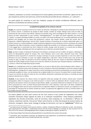 Mission Culture – Acte II Fiche A-6
114
(créateurs, producteurs ou services numériques) et les acteurs globaux (couramment surnommés « géants du net »),
pour lesquels les contenus sont avant tout, comme les données personnelles de leurs utilisateurs, un « carburant ».
Les quatre géants du numérique se sont tous impliqués, quoique de manière sensiblement différente, dans la
diffusion et la distribution de contenus culturels.
Les plateformes globales et les contenus culturels
Google, qui a construit sa puissance autour de son moteur de recherche, a développé ses activités les plus directement en lien avec
les contenus culturels. La plateforme de partage de vidéos Youtube, rachetée par Google, héberge toutes sortes de vidéo, et
notamment des clips musicaux (clips officiels, captations de spectacle vivant, titres accompagnant des vidéos amateurs…) ou des
œuvres de fiction audiovisuelles ou, plus rarement, cinématographiques
30
. Ces vidéos sont parfois organisées sous forme de
« chaînes » ou espaces thématiques dédiés à un artiste, à un label, à une chaîne de télévision, etc. Les recettes publicitaires qu’elles
génèrent sont partagées avec les ayants droit (producteurs, auteurs), avec lesquels Youtube a passé des accords. Avec le
programme « Original Programming » lancé fin 2012, Youtube contribue au financement de la création audiovisuelle, grâce à un
système d’avance sur recettes publicitaires. Google se positionne également comme distributeur de livres numériques, de musique
enregistrée et de vidéo à la demande, à travers sa plateforme Google Play accessible sur les ordinateurs, tablettes et smartphones.
Il s’est engagé dans la numérisation des livres, d’abord de manière sauvage, avant de parvenir à un accord avec les éditeurs
français. Enfin, Google a développé avec Sony une application pour la télévision connectée (Google TV).
Apple, qui était à l’origine un fabriquant d’ordinateurs et de baladeurs numériques ainsi qu’un éditeur de logiciels, a développé un
service de téléchargement payant de musique, films, séries télévisées, livres et jeux vidéo, dénommé iTunes Store. Cette
plateforme domine aujourd’hui le marché de la musique numérique et occupe une place importante sur celui de la vidéo à la
demande et du livre numérique. En outre, son magasin d'applications « App Store » donne lui-même accès à des services de
musique en ligne, de vidéo à la demande ou de livres numériques édités par des tiers. D’après les informations disponibles, la
majorité des profits d’Apple provient toujours de la vente des matériels et terminaux que l’entreprise fabrique, la distribution de
« contenus » offrant des marges beaucoup plus limitées.
Amazon, qui a originellement centré son modèle d’affaires sur la vente en ligne de biens culturels physiques (livres, disques…) a
ensuite élargi son activité à toutes sortes de produits. En outre, l’entreprise a récemment développé un service de musique en ligne
(téléchargement, stockage dans le nuage, et peut-être à terme streaming) et pourrait lancer prochainement son service de vidéo à
la demande (Lovefilm) en France. Lors du lancement de sa tablette Kindle Fire en France le 15 octobre 2012, la société Amazon a
annoncé son intention de réduire la chaîne du livre et de diffuser directement à destination des lecteurs un ensemble de textes
originaux, devenant ainsi un éditeur.
Facebook, le plus important des réseaux sociaux, est largement utilisé pour partager des contenus culturels (pour l’essentiel
photographies, vidéos et musiques) ou des articles de presse. Il a lancé en 2011 une application dite de « musique sociale », en
partenariat avec plusieurs services de musique en ligne (Deezer, Spotify…) qui permet notamment à l’utilisateur de savoir en tant
réel ce qu’écoutent ses « amis » et même l’écoute synchronisée entre « amis » (fonction « Listen with »). De même, la plateforme
de micro-blogging Twitter pourrait lancer prochainement une application dédiée à la découverte musicale, qui s’appuierait sur la
technologie de l’entreprise We are hunted, rachetée par Twitter, et proposerait des suggestions de titres ou d’artistes basées sur
les comptes suivis par l’utilisateur.
Ces acteurs globaux ont pour point commun de tirer leurs revenus et leurs profits de l'exploitation d'un réseau
d’activités investissant chaque segment de valeur et se renforçant mutuellement : vente d'espaces publicitaires,
exploitation des données personnelles, vente de terminaux, cloud computing, etc. La distribution / diffusion de
contenus, notamment culturels, n'est qu'une "brique" parmi d'autres, au milieu des bouquets de services (moteur de
recherche, messagerie, réseau social, stockage et partage de documents, etc.) que ces "plateformes"31
offrent aux
30
Une étude récente de l’Hadopi montre que les contenus « médias » (initialement diffusés à la télévision ou radio : documentaire,
sport, divertissement, information…) représentent environ 22 % des contenus hébergés sur Youtube, les clips musicaux 13 %, les
séries 10 % et les contenus cinématographiques (films complets ou découpés en chapitres, extraits) 3 %.
Cf. http://www.hadopi.fr/actualites/actualites/qualification-et-quantification-des-contenus-de-youtube
31
L’articulation, dans l’écosystème numérique, des plateformes et des applications, est parfaitement analysée dans « L’âge de la
multitude », de Nicolas Colin et Henri Verdier (Armand Colin, mai 2012).
 