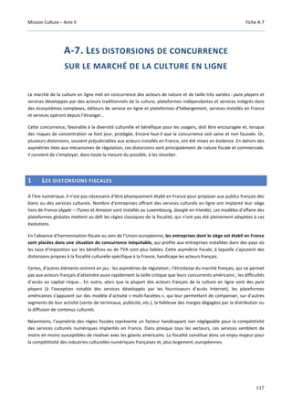 Mission Culture – Acte II Fiche A-7
117
A-7. LES DISTORSIONS DE CONCURRENCE
SUR LE MARCHÉ DE LA CULTURE EN LIGNE
Le marché de la culture en ligne met en concurrence des acteurs de nature et de taille très variées : pure players et
services développés par des acteurs traditionnels de la culture, plateformes indépendantes et services intégrés dans
des écosystèmes complexes, éditeurs de service en ligne et plateformes d’hébergement, services installés en France
et services opérant depuis l’étranger…
Cette concurrence, favorable à la diversité culturelle et bénéfique pour les usagers, doit être encouragée et, lorsque
des risques de concentration se font jour, protégée. Encore faut-il que la concurrence soit saine et non faussée. Or,
plusieurs distorsions, souvent préjudiciables aux acteurs installés en France, ont été mises en évidence. En dehors des
asymétries liées aux mécanismes de régulation, ces distorsions sont principalement de nature fiscale et commerciale.
Il convient de s’employer, dans toute la mesure du possible, à les résorber.
1 LES DISTORSIONS FISCALES
A l’ère numérique, il n’est pas nécessaire d’être physiquement établi en France pour proposer aux publics français des
biens ou des services culturels. Nombre d’entreprises offrant des services culturels en ligne ont implanté leur siège
hors de France (Apple – iTunes et Amazon sont installés au Luxembourg, Google en Irlande). Les modèles d’affaire des
plateformes globales mettent au défi les règles classiques de la fiscalité, qui n’ont pas été pleinement adaptées à ces
évolutions.
En l’absence d’harmonisation fiscale au sein de l’Union européenne, les entreprises dont le siège est établi en France
sont placées dans une situation de concurrence inéquitable, qui profite aux entreprises installées dans des pays où
les taux d’imposition sur les bénéfices ou de TVA sont plus faibles. Cette asymétrie fiscale, à laquelle s’ajoutent des
distorsions propres à la fiscalité culturelle spécifique à la France, handicape les acteurs français.
Certes, d’autres éléments entrent en jeu : les asymétries de régulation ; l’étroitesse du marché français, qui ne permet
pas aux acteurs français d’atteindre aussi rapidement la taille critique que leurs concurrents américains ; les difficultés
d’accès au capital risque… En outre, alors que la plupart des acteurs français de la culture en ligne sont des pure
players (à l’exception notable des services développés par les fournisseurs d’accès Internet), les plateformes
américaines s’appuient sur des modèle d’activité « multi-facettes », qui leur permettent de compenser, sur d’autres
segments de leur activité (vente de terminaux, publicité, etc.), la faiblesse des marges dégagées par la distribution ou
la diffusion de contenus culturels.
Néanmoins, l’asymétrie des règles fiscales représente un facteur handicapant non négligeable pour la compétitivité
des services culturels numériques implantés en France. Dans presque tous les secteurs, ces services semblent de
moins en moins susceptibles de rivaliser avec les géants américains. La fiscalité constitue donc un enjeu majeur pour
la compétitivité des industries culturelles numériques françaises et, plus largement, européennes.
 