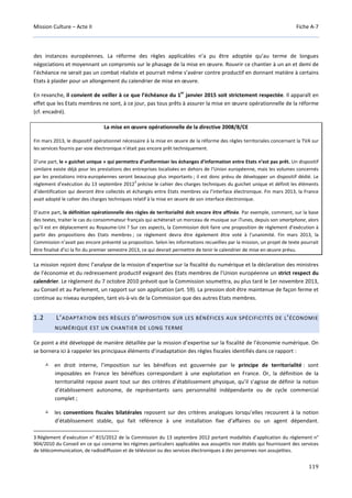 Mission Culture – Acte II Fiche A-7
119
des instances européennes. La réforme des règles applicables n’a pu être adoptée qu’au terme de longues
négociations et moyennant un compromis sur le phasage de la mise en œuvre. Rouvrir ce chantier à un an et demi de
l’échéance ne serait pas un combat réaliste et pourrait même s’avérer contre productif en donnant matière à certains
Etats à plaider pour un allongement du calendrier de mise en œuvre.
En revanche, il convient de veiller à ce que l’échéance du 1
er
janvier 2015 soit strictement respectée. Il apparaît en
effet que les Etats membres ne sont, à ce jour, pas tous prêts à assurer la mise en œuvre opérationnelle de la réforme
(cf. encadré).
La mise en œuvre opérationnelle de la directive 2008/8/CE
Fin mars 2013, le dispositif opérationnel nécessaire à la mise en œuvre de la réforme des règles territoriales concernant la TVA sur
les services fournis par voie électronique n’était pas encore prêt techniquement.
D’une part, le « guichet unique » qui permettra d’uniformiser les échanges d’information entre Etats n’est pas prêt. Un dispositif
similaire existe déjà pour les prestations des entreprises localisées en dehors de l’Union européenne, mais les volumes concernés
par les prestations intra-européennes seront beaucoup plus importants ; il est donc prévu de développer un dispositif dédié. Le
règlement d’exécution du 13 septembre 2012
3
précise le cahier des charges techniques du guichet unique et définit les éléments
d’identification qui devront être collectés et échangés entre Etats membres via l’interface électronique. Fin mars 2013, la France
avait adopté le cahier des charges techniques relatif à la mise en œuvre de son interface électronique.
D’autre part, la définition opérationnelle des règles de territorialité doit encore être affinée. Par exemple, comment, sur la base
des textes, traiter le cas du consommateur français qui achèterait un morceau de musique sur iTunes, depuis son smartphone, alors
qu’il est en déplacement au Royaume-Uni ? Sur ces aspects, la Commission doit faire une proposition de règlement d’exécution à
partir des propositions des Etats membres ; ce règlement devra être également être voté à l’unanimité. Fin mars 2013, la
Commission n’avait pas encore présenté sa proposition. Selon les informations recueillies par la mission, un projet de texte pourrait
être finalisé d’ici la fin du premier semestre 2013, ce qui devrait permettre de tenir le calendrier de mise en œuvre prévu.
La mission rejoint donc l’analyse de la mission d’expertise sur la fiscalité du numérique et la déclaration des ministres
de l’économie et du redressement productif exigeant des Etats membres de l’Union européenne un strict respect du
calendrier. Le règlement du 7 octobre 2010 prévoit que la Commission soumettra, au plus tard le 1er novembre 2013,
au Conseil et au Parlement, un rapport sur son application (art. 59). La pression doit être maintenue de façon ferme et
continue au niveau européen, tant vis-à-vis de la Commission que des autres Etats membres.
1.2 L’ADAPTATION DES RÈGLES D’IMPOSITION SUR LES BÉNÉFICES AUX SPÉCIFICITÉS DE L’ÉCONOMIE
NUMÉRIQUE EST UN CHANTIER DE LONG TERME
Ce point a été développé de manière détaillée par la mission d’expertise sur la fiscalité de l’économie numérique. On
se bornera ici à rappeler les principaux éléments d’inadaptation des règles fiscales identifiés dans ce rapport :
en droit interne, l’imposition sur les bénéfices est gouvernée par le principe de territorialité : sont
imposables en France les bénéfices correspondant à une exploitation en France. Or, la définition de la
territorialité repose avant tout sur des critères d’établissement physique, qu’il s’agisse de définir la notion
d’établissement autonome, de représentants sans personnalité indépendante ou de cycle commercial
complet ;
les conventions fiscales bilatérales reposent sur des critères analogues lorsqu’elles recourent à la notion
d’établissement stable, qui fait référence à une installation fixe d’affaires ou un agent dépendant.
3 Règlement d’exécution n° 815/2012 de la Commission du 13 septembre 2012 portant modalités d’application du règlement n°
904/2010 du Conseil en ce qui concerne les régimes particuliers applicables aux assujettis non établis qui fournissent des services
de télécommunication, de radiodiffusion et de télévision ou des services électroniques à des personnes non assujetties.
 