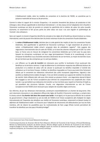 Mission Culture – Acte II Fiche A-7
120
L’établissement stable, selon les modèles de convention et la doctrine de l’OCDE, se caractérise par la
présence matérielle de locaux ou de personnes.
Comme le relève le rapport de la mission d’expertise, « le caractère immatériel des facteurs de production et des
échanges a donc été peu appréhendé en droit fiscal international ». Un des enjeux-clé de l’adaptation de la fiscalité à
l’économie numérique est donc de prendre en compte les spécificités de la création de valeur de cette nouvelle
économie, et notamment le fait qu’une partie de cette valeur est issue « du suivi régulier et systématique de
l’activité » des utilisateurs.
Dans son rapport, la mission d’expertise identifie les concepts et les règles de la fiscalité qui doivent évoluer au niveau
international, avant de pouvoir être déclinés dans les droits nationaux et dans les conventions fiscales bilatérales :
- la notion d’établissement stable, déclinée dans le code général des impôts et dans les conventions fiscales
bilatérales, doit appréhender la spécificité de l’économie numérique. Il s’agit notamment de préciser la
notion « d’établissement stable virtuel » proposée dans de précédents rapports
4
. Cela suppose des
négociations internationales dans le cadre de l’OCDE, sur la base des attentes indiquées par le G20. Sur cette
base, la France sera en mesure de renégocier les conventions bilatérales qui la lient avec les pays dans
lesquels les entreprises numériques ont leur siège (principalement l’Irlande et le Luxembourg), et ainsi
d’imposer les bénéfices issus d’activités exercées à destination de son territoire, au moyen de données issues
de son territoire par des entreprises qui n’y sont pas établies ;
- une réflexion sur les prix de transfert est nécessaire pour justifier la localisation d’une quote-part des
bénéfices sur le territoire national. Il s’agit de déterminer la contribution respective des différents facteurs de
production à la création de valeur afin de calculer la quote-part du bénéfice imputable à l’activité des
utilisateurs sur le territoire français. A défaut, les bénéfices imposables en France pourraient être fortement
réduits par le versement de redevances rémunérant des actifs incorporels (algorithmes, logiciels) à des
sociétés ou établissements stables étrangers. C’est une tâche complexe qui suppose de mobiliser les données
de marché. Cette réflexion doit, elle aussi, être menée sur plusieurs fronts : une négociation devrait d’abord
être engagée au sein de l’Union européenne pour éliminer les comportements non coopératifs des « Etats
tunnels » qui permettent aux redevances de transiter sur leur territoire pour repartir en franchise d’impôt ou
qui possèdent des structures hybrides. Ensuite, une négociation internationale au sein de l’Union
européenne et de l’OCDE serait nécessaire pour adopter de nouvelles règles communes.
Ces réformes, de par leur dimension internationale, constituent vraisemblablement un chantier de long terme. Elles
sont néanmoins nécessaires à une adaptation efficace des règles de fiscalité à l’économie numérique, y compris dans
le champ culturel. Ce chantier doit donc être ouvert sans tarder. A cet égard, on ne peut que se féliciter de la volonté
du gouvernement « d’agir résolument au sein du G20, de l’OCDE et de l’Union européenne afin d’adapter les règles
internationales de l’imposition des bénéfices aux réalités de l’économie numérique, notamment en faisant évoluer la
définition de l’établissement stable » et d’œuvrer pour l’adoption de mécanismes anti-délocalisation par tous les Etats
membres, afin de réduire les possibilités pour les multinationales de faire usage d’Etats tunnels permettant de
transférer les bénéfices vers des pays à fiscalité privilégié
5
.
4 Voir notamment l’avis n°8 du Conseil National du Numérique.
5 Communiqué de presse du 18 janvier 2013 de Pierre Moscovici, Ministre de l’Economie et des Finances, d’Arnaud Montebourg,
Ministre du Redressement productif, de Jérôme Cahuzac, Ministre délégué auprès du Ministre de l’Economie et des Finances,
chargé du Budget et de Fleur Pellerin, Ministre déléguée auprès du ministre du redressement productif, chargée des petites et
moyennes entreprises, de l’innovation et de l’économie numérique.
 
