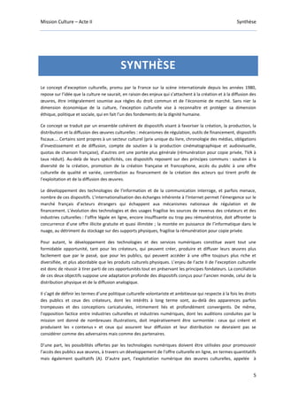 Mission Culture – Acte II Synthèse
5
SYNTHÈSE
Le concept d’exception culturelle, promu par la France sur la scène internationale depuis les années 1980,
repose sur l’idée que la culture ne saurait, en raison des enjeux qui s’attachent à la création et à la diffusion des
œuvres, être intégralement soumise aux règles du droit commun et de l’économie de marché. Sans nier la
dimension économique de la culture, l’exception culturelle vise à reconnaître et protéger sa dimension
éthique, politique et sociale, qui en fait l’un des fondements de la dignité humaine.
Ce concept se traduit par un ensemble cohérent de dispositifs visant à favoriser la création, la production, la
distribution et la diffusion des œuvres culturelles : mécanismes de régulation, outils de financement, dispositifs
fiscaux…. Certains sont propres à un secteur culturel (prix unique du livre, chronologie des médias, obligations
d’investissement et de diffusion, compte de soutien à la production cinématographique et audiovisuelle,
quotas de chanson française), d’autres ont une portée plus générale (rémunération pour copie privée, TVA à
taux réduit). Au-delà de leurs spécificités, ces dispositifs reposent sur des principes communs : soutien à la
diversité de la création, promotion de la création française et francophone, accès du public à une offre
culturelle de qualité et variée, contribution au financement de la création des acteurs qui tirent profit de
l’exploitation et de la diffusion des œuvres.
Le développement des technologies de l’information et de la communication interroge, et parfois menace,
nombre de ces dispositifs. L’internationalisation des échanges inhérente à l’Internet permet l’émergence sur le
marché français d’acteurs étrangers qui échappent aux mécanismes nationaux de régulation et de
financement. L’évolution des technologies et des usages fragilise les sources de revenus des créateurs et des
industries culturelles : l’offre légale en ligne, encore insuffisante ou trop peu rémunératrice, doit affronter la
concurrence d’une offre illicite gratuite et quasi illimitée ; la montée en puissance de l’informatique dans le
nuage, au détriment du stockage sur des supports physiques, fragilise la rémunération pour copie privée.
Pour autant, le développement des technologies et des services numériques constitue avant tout une
formidable opportunité, tant pour les créateurs, qui peuvent créer, produire et diffuser leurs œuvres plus
facilement que par le passé, que pour les publics, qui peuvent accéder à une offre toujours plus riche et
diversifiée, et plus abordable que les produits culturels physiques. L’enjeu de l’acte II de l’exception culturelle
est donc de réussir à tirer parti de ces opportunités tout en préservant les principes fondateurs. La conciliation
de ces deux objectifs suppose une adaptation profonde des dispositifs conçus pour l’ancien monde, celui de la
distribution physique et de la diffusion analogique.
Il s’agit de définir les termes d’une politique culturelle volontariste et ambitieuse qui respecte à la fois les droits
des publics et ceux des créateurs, dont les intérêts à long terme sont, au-delà des apparences parfois
trompeuses et des conceptions caricaturales, intimement liés et profondément convergents. De même,
l’opposition factice entre industries culturelles et industries numériques, dont les auditions conduites par la
mission ont donné de nombreuses illustrations, doit impérativement être surmontée : ceux qui créent et
produisent les « contenus » et ceux qui assurent leur diffusion et leur distribution ne devraient pas se
considérer comme des adversaires mais comme des partenaires.
D’une part, les possibilités offertes par les technologies numériques doivent être utilisées pour promouvoir
l’accès des publics aux œuvres, à travers un développement de l’offre culturelle en ligne, en termes quantitatifs
mais également qualitatifs (A). D’autre part, l’exploitation numérique des œuvres culturelles, appelée à
 