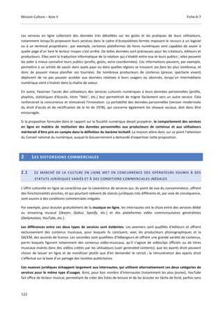 Mission Culture – Acte II Fiche A-7
122
Les services en ligne collectent des données très détaillées sur les goûts et les pratiques de leurs utilisateurs,
notamment lorsqu’ils proposent leurs services dans le cadre d’écosystèmes fermés imposant le recours à un logiciel
ou à un terminal propriétaire : par exemple, certaines plateformes de livres numériques sont capables de savoir à
quelle page d’un livre le lecteur moyen s’est arrêté. De telles données sont précieuses pour les créateurs, éditeurs et
producteurs. Elles sont la traduction informatique de la relation qui s’établit entre eux et leurs publics ; elles peuvent
les aider à mieux connaître leurs publics (profils, goûts, voire coordonnées). Ces informations peuvent, par exemple,
permettre à un artiste de savoir dans quels pays ou dans quelles régions se trouvent ses fans les plus nombreux, et
donc de pouvoir mieux planifier ses tournées. De nombreux producteurs de contenus (presse, spectacle vivant)
déplorent de ne pas pouvoir accéder aux données relatives à leurs usagers ou abonnés, lorsqu’un intermédiaire
numérique vient s’insérer dans la chaîne de valeur.
En outre, favoriser l'accès des utilisateurs des services culturels numériques à leurs données personnelles (profils,
playlists, statistiques d'écoute, titres "likés", etc.) leur permettrait de migrer facilement vers un autre service. Cela
renforcerait la concurrence et stimulerait l'innovation. La portabilité des données personnelles (version modernisée
du droit d'accès et de rectification de la loi de 1978), qui concerne également les réseaux sociaux, doit donc être
encouragée.
Si la proposition formulée dans le rapport sur la fiscalité numérique devait prospérer, le comportement des services
en ligne en matière de restitution des données personnelles aux producteurs de contenus et aux utilisateurs
mériterait d’être pris en compte dans la définition du barème incitatif. La mission attire donc sur ce point l’attention
du Conseil national du numérique, auquel le Gouvernement a demandé d’expertiser cette proposition.
2 LES DISTORSIONS COMMERCIALES
2.1 LE MARCHÉ DE LA CULTURE EN LIGNE MET EN CONCURRENCE DES OPÉRATEURS SOUMIS À DES
STATUTS JURIDIQUES VARIÉS ET À DES CONDITIONS COMMERCIALES INÉGALES
L’offre culturelle en ligne se caractérise par la coexistence de services qui, du point de vue du consommateur, offrent
des fonctionnalités proches, et qui pourtant relèvent de statuts juridiques très différents et, par voie de conséquence,
sont soumis à des conditions commerciales inégales.
Par exemple, pour écouter gratuitement de la musique en ligne, les internautes ont le choix entre des services dédié
au streaming musical (Deezer, Qobuz, Spotify, etc.) et des plateformes vidéo communautaires généralistes
(Dailymotion, YouTube, etc.).
Les différences entre ces deux types de services sont évidentes. Les premiers sont qualifiés d’éditeurs et offrent
exclusivement des contenus musicaux, pour lesquels ils concluent, avec les producteurs phonographiques et la
SACEM, des accords de licence. Les secondes sont qualifiées d’hébergeurs et offrent une grande variété de contenus,
parmi lesquels figurent notamment des contenus vidéo-musicaux, qu’il s’agisse de vidéoclips officiels ou de titres
musicaux insérés dans des vidéos créées par les utilisateurs (user generated contents), que les ayants droit peuvent
choisir de laisser en ligne et de monétiser plutôt que d’en demander le retrait ; la rémunération des ayants droit
s’effectue sur la base d’un partage des recettes publicitaires.
Ces nuances juridiques échappent largement aux internautes, qui utilisent alternativement ces deux catégories de
services pour le même type d’usages. Ainsi, pour bon nombre d’internautes (notamment les plus jeunes), YouTube
fait office de lecteur musical, permettant de créer des listes de lecture et de les écouter en tâche de fond, parfois sans
 