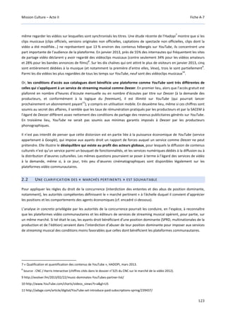 Mission Culture – Acte II Fiche A-7
123
même regarder les vidéos sur lesquelles sont synchronisés les titres. Une étude récente de l’Hadopi
7
montre que si les
clips musicaux (clips officiels, versions originales non officielles, captations de spectacle non officielles, clips dont la
vidéo a été modifiée…) ne représentent que 13 % environ des contenus hébergés sur YouTube, ils concentrent une
part importante de l’audience de la plateforme. En janvier 2013, près de 55% des internautes qui fréquentent les sites
de partage vidéo déclarent y avoir regardé des vidéoclips musicaux (contre seulement 34% pour les vidéos amateurs
et 28% pour les bandes annonces de films)
8
. Sur les dix chaînes qui ont attiré le plus de visiteurs en janvier 2013, cinq
sont entièrement dédiées à la musique (et notamment la première d’entre elles, Vevo), trois le sont partiellement
9
.
Parmi les dix vidéos les plus regardées de tous les temps sur YouTube, neuf sont des vidéoclips musicaux
10
.
Or, les conditions d’accès aux catalogues dont bénéficie une plateforme comme YouTube sont très différentes de
celles qui s’appliquent à un service de streaming musical comme Deezer. En premier lieu, alors que l’accès gratuit est
plafonné en nombre d’heures d’écoute mensuelle ou en nombre d’écoutes par titre sur Deezer (à la demande des
producteurs, et conformément à la logique du freemium), il est illimité sur YouTube (qui pourrait lancer
prochainement un abonnement payant
11
), y compris en utilisation mobile. En deuxième lieu, même si ces chiffres sont
soumis au secret des affaires, il semble que les taux de rémunération pratiqués par les producteurs et par la SACEM à
l’égard de Deezer diffèrent assez nettement des conditions de partage des revenus publicitaires générés sur YouTube.
En troisième lieu, YouTube ne serait pas soumis aux minimas garantis imposés à Deezer par les producteurs
phonographiques.
Il n’est pas interdit de penser que cette distorsion est en partie liée à la puissance économique de YouTube (service
appartenant à Google), qui impose aux ayants droit un rapport de forces auquel un service comme Deezer ne peut
prétendre. Elle illustre le déséquilibre qui existe au profit des acteurs globaux, pour lesquels la diffusion de contenus
culturels n’est qu’un service parmi un bouquet de fonctionnalités, et les services numériques dédiés à la diffusion ou à
la distribution d’œuvres culturelles. Les mêmes questions pourraient se poser à terme à l’égard des services de vidéo
à la demande, même si, à ce jour, très peu d’œuvres cinématographiques sont disponibles légalement sur les
plateformes vidéo communautaires.
2.2 UNE CLARIFICATION DES « MARCHÉS PERTINENTS » EST SOUHAITABLE
Pour appliquer les règles du droit de la concurrence (interdiction des ententes et des abus de position dominante,
notamment), les autorités compétentes définissent le « marché pertinent » à l’échelle duquel il convient d’apprécier
les positions et les comportements des agents économiques (cf. encadré ci-dessous).
L’analyse in concreto privilégiée par les autorités de la concurrence pourrait les conduire, en l’espèce, à reconnaître
que les plateformes vidéo communautaires et les éditeurs de services de streaming musical opèrent, pour partie, sur
un même marché. Si tel était le cas, les ayants droit bénéficiant d’une position dominante (SPRD, multinationales de la
production et de l’édition) seraient dans l’interdiction d’abuser de leur position dominante pour imposer aux services
de streaming musical des conditions moins favorables que celles dont bénéficient les plateformes communautaires.
7 « Qualification et quantification des contenus de YouTube », HADOPI, mars 2013.
8
Source : CNC / Harris Interactive (chiffres cités dans le dossier n°325 du CNC sur le marché de la vidéo 2012).
9 http://evolver.fm/2013/02/22/music-dominates-YouTubes-partner-list/
10 http://www.YouTube.com/charts/videos_views?t=a&gl=US
11 http://adage.com/article/digital/YouTube-set-introduce-paid-subscriptions-spring/239437/
 