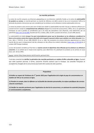 Mission Culture – Acte II Fiche A-7
124
Les marchés pertinents
La notion de marché comporte une dimension géographique et une dimension matérielle, fondée sur la notion de substituabilité
de produits ou services. Le marché pertinent, ou marché de référence, est défini comme le lieu où se rencontrent l'offre et la
demande de produits et de services qui sont considérés par les acheteurs ou les utilisateurs comme substituables entre eux.
La nature du produit ou des services peut servir d'indice pour établir la substituabilité mais elle n'est pas un élément suffisant car il
convient de tenir compte du comportement des utilisateurs (Rapport du Conseil de la Concurrence, 1990 p. 34 s). Les spécificités
techniques ne sont à prendre en considération que si les choix des demandeurs sont influencés, sinon déterminés, par ces
spécificités (Cass. com. 22 mai 2001, Routière de l'Est, Le Dalloz, 2001, AJ 2973, cassation de CA Paris, 13 avril 1999, Dectra).
La substituabilité est établie lorsque l'on peut raisonnablement penser que les demandeurs ou les utilisateurs considèrent les
biens ou les services comme des moyens alternatifs entre lesquels ils peuvent arbitrer pour satisfaire une même demande (Cons.
conc. décis. n° 99-D-41, 22 juin 1999, BOCCRF 14 oct. p. 566). Des prestations de services distinctes appartiennent au même
marché dès lors que le comportement réel des utilisateurs et des offreurs les rendent indivisibles ( Cons. conc. n° 97-D-26 du 21
octobre 1997 Pompes funèbres).
La Cour de Cassation considère qu'il faut faire un examen concret et objectif des choix effectués par les acheteurs ou utilisateurs
concernés, le cas échéant par le moyen d'une expertise, pour déterminer s'ils substituent les produits ou les services en cause
(Cass. com. 18 mai 1999 )
Source : LexInter (http://www.lexinter.net/JF/marche_pertinent.htm)
Il est donc essentiel de clarifier le périmètre des marchés pertinents en matière d’offre culturelle en ligne, d’autant
que cette question pourrait, à terme, concerner d’autres secteurs que la musique. Les autorités françaises et
européennes chargées de la concurrence pourraient être saisies de cette question.
Propositions
10.Veiller au respect de l’échéance du 1
er
janvier 2015 pour l’application de la règle du pays du consommateur en
matière de TVA sur les services en ligne.
11.Prendre en compte, dans la réflexion sur la fiscalité des données personnelles, les enjeux spécifiques des services
culturels numériques.
12.Clarifier les marchés pertinents pour l’application du droit de la concurrence, en saisissant les autorités françaises
et communautaires compétentes.
 