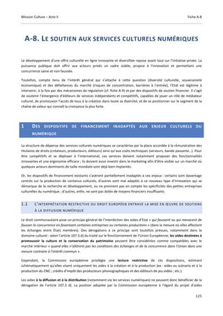 Mission Culture – Acte II Fiche A-8
125
A-8. LE SOUTIEN AUX SERVICES CULTURELS NUMÉRIQUES
Le développement d’une offre culturelle en ligne innovante et diversifiée repose avant tout sur l’initiative privée. La
puissance publique doit offrir aux acteurs privés un cadre stable, propice à l’innovation et permettant une
concurrence saine et non faussée.
Toutefois, compte tenu de l’intérêt général qui s’attache à cette question (diversité culturelle, souveraineté
économique) et des défaillances du marché (risques de concentration, barrières à l’entrée), l’Etat est légitime à
intervenir, à la fois par des mécanismes de régulation (cf. fiche A-9) et par des dispositifs de soutien financier. Il s’agit
de soutenir l’émergence d’éditeurs de services indépendants et compétitifs, capables de jouer un rôle de médiateur
culturel, de promouvoir l’accès de tous à la création dans toute sa diversité, et de se positionner sur le segment de la
chaîne de valeur qui connaît la croissance la plus forte.
1 DES DISPOSITIFS DE FINANCEMENT INADAPTÉS AUX ENJEUX CULTURELS DU
NUMÉRIQUE
La structure de dépense des services culturels numériques se caractérise par la place accordée à la rémunération des
titulaires de droits (créateurs, producteurs, éditeurs) ainsi qu’aux coûts techniques (serveurs, bande passante…). Pour
être compétitifs et se déployer à l’international, ces services doivent notamment proposer des fonctionnalités
innovantes et une ergonomie efficace ; ils doivent aussi investir dans le marketing afin d’être visible sur un marché où
quelques acteurs dominants de taille mondiale sont déjà bien implantés.
Or, les dispositifs de financement existants s’avèrent partiellement inadaptés à ces enjeux : certains sont davantage
centrés sur la production de contenus culturels, d’autres sont mal adaptés à ce nouveau type d’innovation qui se
démarque de la recherche et développement, ou ne prennent pas en compte les spécificités des petites entreprises
culturelles du numérique ; d’autres, enfin, ne sont pas dotés de moyens financiers insuffisants.
1.1 L’INTERPRÉTATION RESTRICTIVE DU DROIT EUROPÉEN ENTRAVE LA MISE EN ŒUVRE DE SOUTIENS
À LA DIFFUSION NUMÉRIQUE
Le droit communautaire pose un principe général de l’interdiction des aides d’Etat « qui faussent ou qui menacent de
fausser la concurrence en favorisant certaines entreprises ou certaines productions » (dans la mesure où elles affectent
les échanges entre États membres). Des dérogations à ce principe sont toutefois prévues, notamment dans le
domaine culturel : selon l’article 107.3.d) du traité sur le fonctionnement de l’Union Européenne, les aides destinées à
promouvoir la culture et la conservation du patrimoine peuvent être considérées comme compatibles avec le
marché intérieur « quand elles n'altèrent pas les conditions des échanges et de la concurrence dans l'Union dans une
mesure contraire à l'intérêt commun ».
Cependant, la Commission européenne privilégie une lecture restrictive de ces dispositions, estimant
schématiquement qu’elles visent uniquement les aides à la création et à la production (ex : aides au scénario et à la
production du CNC ; crédits d’impôt des producteurs phonographiques et des éditeurs de jeu vidéo ; etc.).
Les aides à la diffusion et à la distribution (notamment via les services numériques) ne peuvent donc bénéficier de la
dérogation de l’article 107.3 d). La position adoptée par la Commission européenne à l’égard du projet d’aides
 