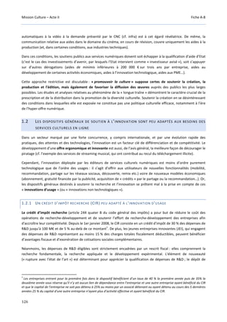 Mission Culture – Acte II Fiche A-8
126
automatiques à la vidéo à la demande présenté par le CNC (cf. infra) est à cet égard révélatrice. De même, la
communication relative aux aides dans le domaine du cinéma, en cours de révision, couvre uniquement les aides à la
production (et, dans certaines conditions, aux industries techniques).
Dans ces conditions, les soutiens publics aux services numériques doivent soit échapper à la qualification d’aide d’Etat
(c’est le cas des investissements d’avenir, par lesquels l’Etat intervient comme « investisseur avisé »), soit s’appuyer
sur d’autres dérogations (aides de minimis inférieures à 200 000 € sur trois ans par entreprise, aides au
développement de certaines activités économiques, aides à l’innovation technologique, aides aux PME…).
Cette approche restrictive est discutable : « promouvoir la culture » suppose certes de soutenir la création, la
production et l’édition, mais également de favoriser la diffusion des œuvres auprès des publics les plus larges
possibles. Les études et analyses relatives au phénomène de la « longue traîne » démontrent le caractère crucial de la
prescription et de la distribution dans la promotion de la diversité culturelle. Soutenir la création en se désintéressant
des conditions dans lesquelles elle est exposée ne constitue pas une politique culturelle efficace, notamment à l’ère
de l’hyper-offre numérique.
1.2 LES DISPOSITIFS GÉNÉRAUX DE SOUTIEN À L’INNOVATION SONT PEU ADAPTÉS AUX BESOINS DES
SERVICES CULTURELS EN LIGNE
Dans un secteur marqué par une forte concurrence, y compris internationale, et par une évolution rapide des
pratiques, des attentes et des technologies, l’innovation est un facteur clé de différenciation et de compétitivité. Le
développement d’une offre ergonomique et innovante est aussi, de l’avis général, la meilleure façon de décourager le
piratage (cf. l’exemple des services de streaming musical, qui ont contribué au recul du téléchargement illicite).
Cependant, l’innovation déployée par les éditeurs de services culturels numériques est moins d’ordre purement
technologique que de l’ordre des usages : il s’agit d’offrir aux utilisateurs de nouvelles fonctionnalités (mobilité,
recommandation, partage sur les réseaux sociaux, découverte, remix etc.) voire de nouveaux modèles économiques
(abonnement, gratuité financée par la publicité, acquisition de « crédits » par le partage ou la recommandation…). Or,
les dispositifs généraux destinés à soutenir la recherche et l’innovation se prêtent mal à la prise en compte de ces
« innovations d’usage » (ou « innovations non technologiques »).
1.2.1 UN CRÉDIT D’IMPÔT RECHERCHE (CIR) PEU ADAPTÉ À L’INNOVATION D’USAGE
Le crédit d’impôt recherche (article 244 quater B du code général des impôts) a pour but de réduire le coût des
opérations de recherche-développement et de soutenir l’effort de recherche-développement des entreprises afin
d'accroître leur compétitivité. Depuis le 1er janvier 2008, le CIR consiste en un crédit d’impôt de 30 % des dépenses de
R&D jusqu’à 100 M€ et de 5 % au-delà de ce montant
1
. De plus, les jeunes entreprises innovantes (JEI), qui engagent
des dépenses de R&D représentant au moins 15 % des charges totales fiscalement déductibles, peuvent bénéficier
d’avantages fiscaux et d’exonération de cotisations sociales complémentaires.
Néanmoins, les dépenses de R&D éligibles sont strictement encadrées par un rescrit fiscal : elles comprennent la
recherche fondamentale, la recherche appliquée et le développement expérimental. L'élément de nouveauté
(« rupture avec l’état de l’art ») est déterminant pour apprécier la qualification de dépenses de R&D ; le dépôt de
1
Les entreprises entrant pour la première fois dans le dispositif bénéficient d’un taux de 40 % la première année puis de 35% la
deuxième année sous réserve qu’il n’y ait aucun lien de dépendance entre l’entreprise et une autre entreprise ayant bénéficié du CIR
et que le capital de l’entreprise ne soit pas détenu à 25% au moins par un associé détenant ou ayant détenu au cours des 5 dernières
années 25 % du capital d’une autre entreprise n’ayant plus d’activité effective et ayant bénéficié du CIR.
 
