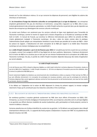 Mission Culture – Acte II Fiche A-8
127
brevets est l’un des indicateurs retenus. En ce qui concerne les dépenses de personnel, sont éligibles les salaires des
chercheurs et techniciens.
Or, les innovations d’usage des industries culturelles ne correspondent pas à ce type de dépenses : ces entreprises
emploient généralement très peu de chercheurs et techniciens. Lorsqu’elles s’appuient sur la R&D, elles la sous-
traitent généralement à des entreprises spécialisées. Le crédit d’impôt recherche ne permet donc pas de répondre aux
besoins des entreprises qui développent des services culturels numériques.
Ce constat vaut d’ailleurs non seulement pour les services culturels en ligne mais également pour l’ensemble de
l’économie numérique, comme le montre le rapport de la mission d’expertise sur la fiscalité du numérique de MM.
Colin et Collin : le manuel de Frascati, qui constitue la référence internationale pour définir les activités de R&D,
s’avère globalement inadapté à l’économie numérique ; de plus, « dans les textes comme dans la pratique,
l’administration fiscale adopte une interprétation limitative et aussi étroite que possible de la notion de R&D ». Selon
les auteurs du rapport, « l’obsolescence de notre conception de la R&D par rapport à sa réalité dans l’économie
numérique est une menace stratégique pour sa compétitivité ».
Le « crédit d’impôt innovation » par la loi de finances pour 2013 (cf. encadré) pourrait de ce point de vue constituer
un progrès, comme l’ont souligné le GESTE et Cap Digital lors de leurs auditions. Néanmoins, il demeure étroitement
lié à la notion de R&D et ne constitue pas en tant que tel une révision fondamentale de la conception de la R&D dans
l’économie numérique. De plus, la portée du crédit d’impôt innovation dépendra beaucoup des textes d’application
qui seront adoptés.
Le crédit d’impôt innovation
La loi de finances pour 2013 a élargi les dépenses éligibles au crédit impôt recherche à certaines dépenses d'innovation, situées en
aval de la R&D (d’où l’appellation « crédit d'impôt innovation ») : 20 % de ces dépenses d’innovation pourront être déduites, dans
la limite d’un plafond de 400 000€ par an.
Seront notamment éligibles les dotations aux amortissements des immobilisations créées ou acquises à l’état neuf par les PME, et
qui sont affectées directement à la conception de prototypes de nouveaux produits, autres que les prototypes de recherche.
Certaines dépenses liées seront également admises comme les frais de personnel ou de fonctionnement, ainsi que les frais relatifs
aux brevets, dessins et modèles.
Si les débats sur l’adaptation de la notion de R&D dépassent le champ du présent rapport, la mission souligne
néanmoins l’enjeu qu’ils constituent pour les industries culturelles à l’ère numérique.
1.2.2 DES GUICHETS DE SOUTIEN À L’INNOVATION MAL CONNUS DES INDUSTRIES CULTURELLES
De nombreux guichets à vocation générale soutiennent les PME dans leurs efforts d’innovation via OSEO, CDC-
Entreprises, ou encore le Fonds stratégique d’investissement (FSI). Les entreprises culturelles sont en principe éligibles
à ces guichets qui offrent diverses modalités de soutien (subvention, prêt, participation en fonds propres), comme le
montre le tableau ci-dessous.
Certaines plateformes ont d’ailleurs bénéficié du soutien de ces guichets : le FSI détient une participation dans Ubisoft
entertainment inférieure à 5% ; il a apporté des fonds propres à Dailymotion à hauteur de 4 M€
2
et à la plateforme de
Skyrock à hauteur de 6 M€.
2
Depuis janvier 2013, Orange est l’actionnaire unique de Dailymotion.
 