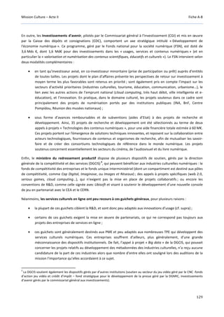 Mission Culture – Acte II Fiche A-8
129
En outre, les Investissements d'avenir, pilotés par le Commissariat général à l'investissement (CGI) et mis en œuvre
par la Caisse des dépôts et consignations (CDC), comportent un axe stratégique intitulé « Développement de
l'économie numérique ». Ce programme, géré par le Fonds national pour la société numérique (FSN), est doté de
3,6 Mds €, dont 1,6 Md€ pour des investissements dans les « usages, services et contenus numériques » (et en
particulier la « valorisation et numérisation des contenus scientifiques, éducatifs et culturels »). Le FSN intervient selon
deux modalités complémentaires :
• en tant qu’investisseur avisé, en co-investisseur minoritaire (prise de participation ou prêt) auprès d’entités
de toutes tailles. Les projets dont le plan d’affaires présente les perspectives de retour sur investissement à
moyen terme les plus favorables sont retenus en priorité ; sont également pris en compte l’impact sur les
secteurs d’activité prioritaires (industries culturelles, tourisme, éducation, communication, urbanisme…), le
lien avec les autres actions de l’emprunt national (cloud computing, très haut débit, ville intelligente et e-
éducation), et l’innovation. En pratique, dans le domaine culturel, les projets soutenus dans ce cadre sont
principalement des projets de numérisation portés par des institutions publiques (INA, BnF, Centre
Pompidou, Réunion des musées nationaux) ;
• sous forme d’avances remboursables et de subventions (aides d’Etat) à des projets de recherche et
développement. Ainsi, 35 projets de recherche et développement ont été sélectionnés au terme de deux
appels à projets « Technologies des contenus numériques », pour une aide financière totale estimée à 60 M€.
Ces projets portent sur l’émergence de solutions techniques innovantes, et reposent sur la collaboration entre
acteurs technologiques, fournisseurs de contenus et organismes de recherche, afin de mutualiser les savoir-
faire et de créer des consortiums technologiques de référence dans le monde numérique. Les projets
soutenus concernent essentiellement les secteurs du cinéma, de l'audiovisuel et du livre numérique.
Enfin, le ministère du redressement productif dispose de plusieurs dispositifs de soutien, gérés par la direction
générale de la compétitivité et des services (DGCIS)
3
, qui peuvent bénéficier aux industries culturelles numériques : le
fonds de compétitivité des entreprises et le fonds unique interministériel (dont un compartiment est destiné aux pôles
de compétitivité, comme Cap Digital, Imaginove, ou Images et Réseaux) ; des appels à projets spécifiques (web 2.0,
serious games, cloud computing…), qui n’exigent pas la mise en place de projets collaboratifs ; ou encore les
conventions de R&D, comme celle signée avec Ubisoft et visant à soutenir le développement d’une nouvelle console
de jeu en partenariat avec le CEA et le CERN.
Néanmoins, les services culturels en ligne ont peu recours à ces guichets généraux, pour plusieurs raisons :
• la plupart de ces guichets ciblent la R&D, et sont donc peu adaptés aux innovations d’usage (cf. supra) ;
• certains de ces guichets exigent la mise en œuvre de partenariats, ce qui ne correspond pas toujours aux
projets des entreprises de services en ligne ;
• ces guichets sont généralement destinés aux PME et peu adaptés aux nombreuses TPE qui développent des
services culturels numériques. Ces entreprises souffrent d’ailleurs, plus généralement, d’une grande
méconnaissance des dispositifs institutionnels. De fait, l’appel à projet « Big data » de la DGCIS, qui pouvait
concerner les projets relatifs au développement des métadonnées des industries culturelles, n’a reçu aucune
candidature de la part de ces industries alors que nombre d’entre elles ont souligné lors des auditions de la
mission l’importance qu’elles accordaient à ce sujet.
3
La DGCIS soutient également les dispositifs gérés par d’autres institutions (soutien au secteur du jeu vidéo géré par le CNC -fonds
d’action jeu vidéo et crédit d’impôt – fond stratégique pour le développement de la presse géré par la DGMIC, investissements
d’avenir gérés par le commissariat général aux investissements).
 