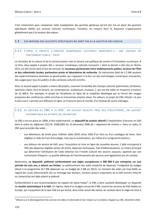 Mission Culture – Acte II Fiche A-8
130
C’est notamment pour compenser cette inadaptation des guichets généraux qu’ont été mis en place des guichets
spécifiques dédiés aux services culturels numériques. Toutefois, les moyens dont ils disposent n’apparaissent
globalement pas à la hauteur des enjeux.
1.3 LES MOYENS DES GUICHETS SPÉCIFIQUES NE SONT PAS À LA HAUTEUR DES ENJEUX
1.3.1 L’APPEL À PROJETS « SERVICES NUMÉRIQUES CULTURELS INNOVANTS » : UNE LOGIQUE DE
PARTENARIAT PUBLIC - PRIVÉ
Le ministère de la culture et de la communication met en œuvre une politique de soutien à l’innovation numérique. A
ce titre, deux appels à projets dits « services numériques culturels innovants » dont le dernier a été clos en février
2012 ont été lancés dans le but de stimuler de nouveaux partenariats entre établissements publics, services de l’État
et des collectivités locales, partenaires privés et laboratoires de recherche. Ce mécanisme doté de 1,5 M€ soutient
des expérimentations destinées au grand public qui s'appuient à la fois sur des technologies numériques innovantes,
des usages pour tous les publics et des contenus culturels enrichis.
Ainsi, le second appel à projets a retenu 60 projets, couvrant l’ensemble des champs culturels (patrimoine, territoires,
spectacle vivant, livre et lecture, art contemporain, audiovisuel, musique…), qui ont été aidés en moyenne à hauteur
de 25 000 €. Par exemple, le projet de l'Académie en ligne de la cinéphilie développé par le Forum des images
proposera des conférences vidéo enrichies et interactives (master class). Par ailleurs, le projet du CNC intitulé « le jour
le plus court » permet une diffusion en ligne, en France et dans le monde, d'un festival de courts métrages.
1.3.2 LE SOUTIEN DU CNC À LA VÀD : UN GUICHET SÉLECTIF TROP PEU STRUCTURANT, UN GUICHET
AUTOMATIQUE EN ATTENTE DE VALIDATION
Le CNC a mis en place en 2008, à titre expérimental, un dispositif de soutien sélectif à l’exploitation d’œuvres en VàD
dans le cadre du règlement (CE) N° 1998/2005 du 15 décembre 2006 dit « règlement de minimis ». Dans ce cadre, le
CNC peut accorder des aides :
- aux détenteurs de droits pour l’édition vidéo (DVD et/ou VàD) d’un titre ou d’un catalogue de titres. Sont
éligibles à l’aide les frais d'encodage, mais pas la numérisation, qui relève d'un programme distinct ;
- aux éditeurs de service de VàD, pour l’acquisition et mise en ligne de nouvelles œuvres. L’aide correspond à
50% des dépenses éligibles (achat de droits, dépenses techniques, frais d'éditorialisation). Le critère principal
qui détermine l’attribution de l’aide sélective est l’intérêt culturel des œuvres acquises, apprécié par une
commission d’experts. La qualité éditoriale et l’enrichissement des œuvres sont également pris en compte.
Néanmoins, ce dispositif, plafonné conformément aux règles européennes à 200 000 € par entreprise sur une
période de trois ans, a atteint ses limites. Le plafonnement des aides empêche de dépenser l’intégralité du budget
alloué à ce programme (0,7 M€ dépensés sur un budget de 2 M€ en 2012). Le montant des aides est trop faible au
regard des coûts administratifs liés au montage des dossiers. Certains acteurs importants de la VàD comme FilmoTV
ou UniversCiné ont déjà atteint le plafond.
Conformément à une recommandation du rapport de Sylvie Hubac
4
, la CNC a donc souhaité développer un dispositif
de soutien automatique à la VàD. Ce régime, doté d’un budget annuel de 5 M€, viserait les services de VàD établis en
Europe, qui s’acquittent de la taxe VàD (ce qui exclut, dans l’état actuel des textes, les services dont le siège est situé à
4
Mission sur le développement des services de vidéo à la demande et leur impact sur la création, Rapport au CNC, décembre 2010.
 