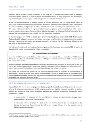 Mission Culture – Acte II Fiche A-8
131
l’étranger) et dont le chiffre d’affaires est inférieur ou égal à 200 M€
5
. Le chiffre d’affaires lié à la vente ou la location
des œuvres agréées générerait au profit de chaque service de VàD un droit de tirage qui pourrait être mobilisé pour
acquérir de nouvelles œuvres ou pour améliorer l’ergonomie ou l’éditorialisation du service.
Le CNC a en premier lieu notifié ce nouveau dispositif au titre des dispositifs d’aide à la culture (article 107.3 d du
Traité sur le fonctionnement de l’Union européenne). Néanmoins, la Commission européenne a rejeté la notification
de l’aide sur cette base, soulignant que les aides à la distribution ne sont pas visées par la communication cinéma. Le
CNC a donc redéposé une demande auprès de la Commission européenne sur la base de l’article 107.3 c (aide à
certaines activités économiques). Au moment de la rédaction du rapport, les échanges relatifs à l’autorisation de ce
régime d’aide étaient toujours en cours entre le CNC et la Commission européenne.
Le dispositif proposé par le CNC est crucial pour la bonne structuration du marché de la VàD et l’émergence
d’acteurs de taille critique. Il repose sur une logique économique complémentaire de la logique culturelle des aides
sélectives. Il permettrait de soutenir des acteurs tels que les services de VàD des chaînes de télévision et des
opérateurs de télécommunications.
Pour mémoire, les éditeurs de services de VàD peuvent également bénéficier, pour leur projets de R&D, du soutien du
réseau RIAM, le guichet conjoint du CNC et d’OSEO (cf. encadré).
Les aides du RIAM aux services de VàD
Les services de VàD développés par les PME peuvent demander, pour leurs projets de R&D, une aide du Réseau RIAM (Recherche
et Innovation en Audiovisuel et Multimédia), cofinancé par le CNC (pour le volet subventions) et par OSEO – innovation (pour le
volet avances remboursables).
Ces aides, plus souples que les grands appels à projets du FSN, sont accordées par une commission qui se réunit tous les deux mois
environ, sans condition de partenariat, y compris pour des projets développés en interne. Elles prennent la forme d’un « mix »
avance / subvention dont l’équilibre dépend des caractéristiques du projet et de son degré de maturité.
Alors même que l’ergonomie des services de VàD reste très perfectible (outils de recherche, de recommandation, de
référencement…), le RIAM reçoit assez peu de dossiers de demande d’aide. Cela tient en partie au manque de notoriété du guichet,
très connoté R&D technologique, alors qu’il peut aussi soutenir l’innovation d’usage. Pour y remédier, le CNC a récemment lancé
un sous appel ciblé en direction des services de VàD.
1.3.3 LES AIDES DU CNL : UN GUICHET AUX MOYENS LIMITÉS
Depuis 2008, le CNL met en œuvre un programme d’aide aux plateformes de livres numériques. Les aides prennent
la forme de subventions correspondant à 50 % au plus des dépenses éligibles. Elles sont accordées sur décision
collégiale en fonction de deux critères principaux, appliqués avec souplesse compte tenu du caractère encore
émergent de ce marché :
- la vocation unitaire du projet, qui doit être ouvert à tous les éditeurs, sans discrimination, et ne pas exclure
les petits éditeurs par un ticket d’entrée excessif ;
- le respect des acteurs « traditionnels » de la chaîne : les librairies doivent être associées (à travers des
bornes, des systèmes d’abonnements, des offres en « marque blanche ») et les accords avec les
bibliothèques sont encouragés.
5
Ce calcul repose sur une étude du cabinet IDATE. Cela correspondrait à un éditeur détenant 10% du marché européen, soit un CA
estimé entre 200 et 400 M€ de CA au niveau européen.
 