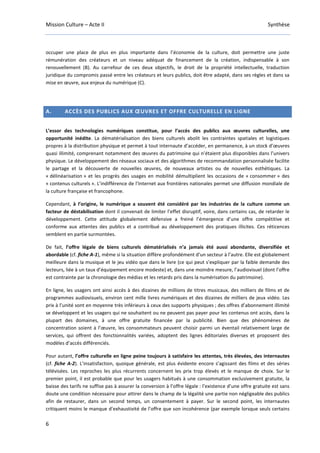 Mission Culture – Acte II Synthèse
6
occuper une place de plus en plus importante dans l’économie de la culture, doit permettre une juste
rémunération des créateurs et un niveau adéquat de financement de la création, indispensable à son
renouvellement (B). Au carrefour de ces deux objectifs, le droit de la propriété intellectuelle, traduction
juridique du compromis passé entre les créateurs et leurs publics, doit être adapté, dans ses règles et dans sa
mise en œuvre, aux enjeux du numérique (C).
A. ACCÈS DES PUBLICS AUX ŒUVRES ET OFFRE CULTURELLE EN LIGNE
L’essor des technologies numériques constitue, pour l’accès des publics aux œuvres culturelles, une
opportunité inédite. La dématérialisation des biens culturels abolit les contraintes spatiales et logistiques
propres à la distribution physique et permet à tout internaute d’accéder, en permanence, à un stock d’œuvres
quasi illimité, comprenant notamment des œuvres du patrimoine qui n’étaient plus disponibles dans l’univers
physique. Le développement des réseaux sociaux et des algorithmes de recommandation personnalisée facilite
le partage et la découverte de nouvelles œuvres, de nouveaux artistes ou de nouvelles esthétiques. La
« délinéarisation » et les progrès des usages en mobilité démultiplient les occasions de « consommer » des
« contenus culturels ». L’indifférence de l’Internet aux frontières nationales permet une diffusion mondiale de
la culture française et francophone.
Cependant, à l’origine, le numérique a souvent été considéré par les industries de la culture comme un
facteur de déstabilisation dont il convenait de limiter l’effet disruptif, voire, dans certains cas, de retarder le
développement. Cette attitude globalement défensive a freiné l’émergence d’une offre compétitive et
conforme aux attentes des publics et a contribué au développement des pratiques illicites. Ces réticences
semblent en partie surmontées.
De fait, l’offre légale de biens culturels dématérialisés n’a jamais été aussi abondante, diversifiée et
abordable (cf. fiche A-1), même si la situation diffère profondément d’un secteur à l’autre. Elle est globalement
meilleure dans la musique et le jeu vidéo que dans le livre (ce qui peut s’expliquer par la faible demande des
lecteurs, liée à un taux d’équipement encore modeste) et, dans une moindre mesure, l’audiovisuel (dont l’offre
est contrainte par la chronologie des médias et les retards pris dans la numérisation du patrimoine).
En ligne, les usagers ont ainsi accès à des dizaines de millions de titres musicaux, des milliers de films et de
programmes audiovisuels, environ cent mille livres numériques et des dizaines de milliers de jeux vidéo. Les
prix à l’unité sont en moyenne très inférieurs à ceux des supports physiques ; des offres d’abonnement illimité
se développent et les usagers qui ne souhaitent ou ne peuvent pas payer pour les contenus ont accès, dans la
plupart des domaines, à une offre gratuite financée par la publicité. Bien que des phénomènes de
concentration soient à l’œuvre, les consommateurs peuvent choisir parmi un éventail relativement large de
services, qui offrent des fonctionnalités variées, adoptent des lignes éditoriales diverses et proposent des
modèles d’accès différenciés.
Pour autant, l’offre culturelle en ligne peine toujours à satisfaire les attentes, très élevées, des internautes
(cf. fiche A-2). L’insatisfaction, quoique générale, est plus évidente encore s’agissant des films et des séries
télévisées. Les reproches les plus récurrents concernent les prix trop élevés et le manque de choix. Sur le
premier point, il est probable que pour les usagers habitués à une consommation exclusivement gratuite, la
baisse des tarifs ne suffise pas à assurer la conversion à l’offre légale : l’existence d’une offre gratuite est sans
doute une condition nécessaire pour attirer dans le champ de la légalité une partie non négligeable des publics
afin de restaurer, dans un second temps, un consentement à payer. Sur le second point, les internautes
critiquent moins le manque d’exhaustivité de l’offre que son incohérence (par exemple lorsque seuls certains
 