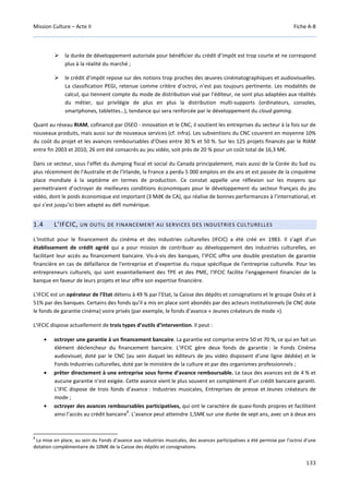 Mission Culture – Acte II Fiche A-8
133
la durée de développement autorisée pour bénéficier du crédit d’impôt est trop courte et ne correspond
plus à la réalité du marché ;
le crédit d’impôt repose sur des notions trop proches des œuvres cinématographiques et audiovisuelles.
La classification PEGI, retenue comme critère d’octroi, n’est pas toujours pertinente. Les modalités de
calcul, qui tiennent compte du mode de distribution visé par l’éditeur, ne sont plus adaptées aux réalités
du métier, qui privilégie de plus en plus la distribution multi-supports (ordinateurs, consoles,
smartphones, tablettes…), tendance qui sera renforcée par le développement du cloud gaming.
Quant au réseau RIAM, cofinancé par OSEO - innovation et le CNC, il soutient les entreprises du secteur à la fois sur de
nouveaux produits, mais aussi sur de nouveaux services (cf. infra). Les subventions du CNC couvrent en moyenne 10%
du coût du projet et les avances remboursables d’Oseo entre 30 % et 50 %. Sur les 125 projets financés par le RIAM
entre fin 2003 et 2010, 26 ont été consacrés au jeu vidéo, soit près de 20 % pour un coût total de 16,3 M€.
Dans ce secteur, sous l’effet du dumping fiscal et social du Canada principalement, mais aussi de la Corée du Sud ou
plus récemment de l’Australie et de l’Irlande, la France a perdu 5 000 emplois en dix ans et est passée de la cinquième
place mondiale à la septième en termes de production. Ce constat appelle une réflexion sur les moyens qui
permettraient d’octroyer de meilleures conditions économiques pour le développement du secteur français du jeu
vidéo, dont le poids économique est important (3 Md€ de CA), qui réalise de bonnes performances à l’international, et
qui s’est jusqu’ici bien adapté au défi numérique.
1.4 L’IFCIC, UN OUTIL DE FINANCEMENT AU SERVICES DES INDUSTRIES CULTURELLES
L’Institut pour le financement du cinéma et des industries culturelles (IFCIC) a été créé en 1983. Il s’agit d’un
établissement de crédit agréé qui a pour mission de contribuer au développement des industries culturelles, en
facilitant leur accès au financement bancaire. Vis-à-vis des banques, l’IFCIC offre une double prestation de garantie
financière en cas de défaillance de l'entreprise et d'expertise du risque spécifique de l'entreprise culturelle. Pour les
entrepreneurs culturels, qui sont essentiellement des TPE et des PME, l'IFCIC facilite l'engagement financier de la
banque en faveur de leurs projets et leur offre son expertise financière.
L’IFCIC est un opérateur de l’Etat détenu à 49 % par l’Etat, la Caisse des dépôts et consignations et le groupe Oséo et à
51% par des banques. Certains des fonds qu’il a mis en place sont abondés par des acteurs institutionnels (le CNC dote
le fonds de garantie cinéma) voire privés (par exemple, le fonds d’avance « Jeunes créateurs de mode »).
L’IFCIC dispose actuellement de trois types d’outils d’intervention. Il peut :
• octroyer une garantie à un financement bancaire. La garantie est comprise entre 50 et 70 %, ce qui en fait un
élément déclencheur du financement bancaire. L’IFCIC gère deux fonds de garantie : le Fonds Cinéma
audiovisuel, doté par le CNC (au sein duquel les éditeurs de jeu vidéo disposent d’une ligne dédiée) et le
Fonds Industries culturelles, doté par le ministère de la culture et par des organismes professionnels ;
• prêter directement à une entreprise sous forme d’avance remboursable. Le taux des avances est de 4 % et
aucune garantie n’est exigée. Cette avance vient le plus souvent en complément d’un crédit bancaire garanti.
L’IFIC dispose de trois fonds d’avance : Industries musicales, Entreprises de presse et Jeunes créateurs de
mode ;
• octroyer des avances remboursables participatives, qui ont le caractère de quasi-fonds propres et facilitent
ainsi l’accès au crédit bancaire
8
. L’avance peut atteindre 1,5M€ sur une durée de sept ans, avec un à deux ans
8
La mise en place, au sein du Fonds d’avance aux industries musicales, des avances participatives a été permise par l’octroi d’une
dotation complémentaire de 10M€ de la Caisse des dépôts et consignations.
 