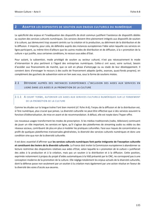 Mission Culture – Acte II Fiche A-8
135
2 ADAPTER LES DISPOSITIFS DE SOUTIEN AUX ENJEUX CULTURELS DU NUMÉRIQUE
La spécificité des enjeux et l’inadéquation des dispositifs de droit commun justifient l’existence de dispositifs dédiés
au soutien des services culturels numériques. Ces services doivent être pleinement intégrés aux dispositifs de soutien
à la culture, qui demeurent trop souvent centrés sur la création et la production, au détriment de la distribution et de
la diffusion. Il importe, pour cela, de défendre auprès des instances européennes l’idée selon laquelle ces services en
ligne participent, au même titre d’ailleurs que les autres modes de distribution et de diffusion, à la « promotion de la
culture » qui justifie, sous certaines conditions, le recours aux aides d’Etat.
Pour autant, la subvention, mode privilégié de soutien au secteur culturel, n’est pas nécessairement le mode
d’intervention le plus pertinent à l’égard des entreprises numériques. Celles-ci ont aussi, voire surtout, besoin
d’accéder aux financements de marché, que ce soit en phase d’amorçage ou au stade de leur développement. Il
convient donc d’envisager le recours à des outils de financement adaptés (prêts, avances, quasi-fonds propres), en
complément des guichets de subvention voire en lien avec eux, sous la forme de soutiens mixtes.
2.1 DÉFENDRE AUPRÈS DES INSTANCES EUROPÉENNES L’INCLUSION DES AIDES AUX SERVICES EN
LIGNE DANS LES AIDES À LA PROMOTION DE LA CULTURE
2.1.1 A COURT TERME, AUTORISER LES AIDES AUX SERVICES CULTURELS NUMÉRIQUES SUR LE FONDEMENT
DE LA PROMOTION DE LA CULTURE
Comme les études sur la longue traîne l’ont bien montré (cf. fiche A-6), l’enjeu de la diffusion et de la distribution est,
à l’ère numérique, plus crucial que jamais. La diversité culturelle ne peut être effective que si des services assurent la
fonction d’éditorialisation, de mise en avant et de recommandation. A défaut, elle est noyée dans l’hyper-offre.
Les nouveaux usages transforment les modes de prescription. Si les médias traditionnels (radio, télévision) continuent
de jouer un rôle important, les services en ligne, qu’il s’agisse des plateformes de streaming audio ou vidéo ou des
réseaux sociaux, contribuent de plus en plus à modeler les pratiques culturelles. Face aux risques de concentration au
profit de quelques plateformes transversales généralistes, la diversité des services culturels numériques et donc une
condition sine qua non de la diversité culturelle.
Il est donc essentiel d’affirmer que les services culturels numériques font partie intégrante de l’exception culturelle
et constituent des leviers de la diversité culturelle. La France doit inviter la Commission européenne à abandonner sa
lecture restrictive des dispositions relatives aux aides d’Etat, selon laquelle la « promotion de la culture » justifierait
des aides à la production et à la création, mais pas un soutien à la distribution et à la diffusion. Cette position,
exprimée notamment à propos du projet d’aides automatiques à la VàD présenté par le CNC, ne correspond pas à une
conception moderne de la promotion de la culture. Elle néglige totalement les enjeux actuels de la diversité culturelle,
dont la défense passe non seulement par un soutien à la création mais également par une action résolue en faveur de
la diversité des voies d’accès aux œuvres.
 