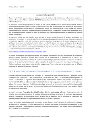 Mission Culture – Acte II Fiche A-8
136
Le programme Europe créative
"Europe créative" est le nouveau programme dédié aux secteurs de la culture et de la création que la Commission européenne a
proposé le 23 novembre 2011 pour la période 2014-2020. La proposition est actuellement examinée par le Conseil des ministres et
le Parlement européen.
Ce programme fusionne deux programmes en vigueur de 2007 à 2013 : MEDIA et Culture. Il poursuit trois objectifs, dont l’un
mentionne explicitement le numérique (« aider les secteurs de la culture et de la création à tirer parti des atouts de l’ère numérique
et de la mondialisation »). Il serait doté, sur l’ensemble de la période, d’un budget de 1,8 Md €, dont 900 M€ pour le secteur
cinématographique et audiovisuel, 500 M€ pour les autres secteurs culturels, 210 M€ pour le nouveau fonds de garantie et 60 M€
pour la coopération politique et l’action en faveur de l’innovation pour le développement du public et l’élaboration de nouveaux
modèles commerciaux.
Ce programme prévoit : une aide financière accrue pour que les artistes et les professionnels de la culture développent leurs
compétences et travaillent en dehors de leurs frontières nationales; davantage de financements pour des activités culturelles
transnationales organisées entre États membres et avec des pays tiers; des programmes de soutien adaptés aux besoins
spécifiques des secteurs de l’audiovisuel et de la culture ; des facilités d'accès aux capitaux privés, grâce à des garanties
susceptibles de générer plus d'un milliard d'euros sous forme de prêts ; un renforcement de l'expertise bancaire dans les secteurs
de la culture et de la création; un soutien à la compétitivité de l’Europe dans les domaines culturel et cinématographique, conjugué
à la préservation de la diversité linguistique et culturelle.
Source : http://ec.europa.eu/culture/creative-europe/index_fr.htm
La mission recommande donc de plaider auprès des instances européennes pour que les dispositifs de soutien aux
services culturels numériques puissent être autorisés sur le fondement de la promotion de la culture ; plus
particulièrement, s’agissant du cinéma et de l’audiovisuel, il serait logique d’inclure les aides aux services de VàD dans
le champ de la « communication Cinéma ». Cette adaptation de la doctrine européenne aux enjeux numériques serait
d’ailleurs conforme avec l’accent mis, dans les programmes d’intervention de la Commission, sur la diffusion
numérique de la culture (cf. encadré ci-dessus).
2.1.2 A MOYEN TERME, INCLURE LA DIFFUSION NUMÉRIQUE DANS L’EXEMPTION DES AIDES À LA CULTURE
Certaines catégories d’aides d’Etat sont exonérées de l’obligation de notification en vertu du « règlement général
d’exemption par catégorie »
10
. C’est par exemple le cas des aides aux PME, à la recherche et développement ou
encore à la formation. Ce règlement d’exemption va être prochainement modifié: une première révision pourrait
intervenir d’ici fin 2013 sur la base du règlement d’habilitation en vigueur, puis une seconde révision serait opérée sur
la base d’un nouveau règlement d’habilitation adopté par le Conseil. La Commission propose d’inclure les aides à la
culture dans le mandat que lui confère le règlement d’habilitation, afin de pouvoir exempter cette catégorie d’aides
de l’obligation de notification.
La mission estime que l’exemption des aides à la culture doit être soutenue par la France : elle devrait permettre de
simplifier les circuits administratifs et de remédier à l’insécurité juridique qui pèse sur de nombreux régimes d’aide.
Les Etats conserveront la possibilité de notifier les aides qui ne relèveront pas du périmètre de l’exemption (par
exemple celles qui excèdent les plafonds en valeur absolue ou en taux d’intensité).
A court terme, il est peu probable que la Commission accepte d’inclure dans l’exemption de notification les aides aux
services culturels numériques. En effet, l’exemption n’est accordée que lorsque la Commission peut s’appuyer sur une
expérience suffisante, c’est-à-dire lorsqu’elle a déjà autorisé plusieurs régimes d’aide notifiés par les Etats membres,
ce qui n’est pas le cas en l’espèce.
10
Règlement n°800/2008 de la Commission européenne du 6 août 2008.
 