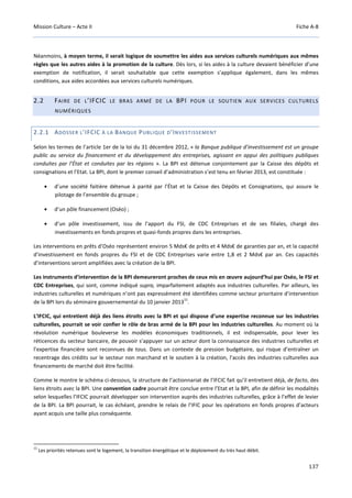 Mission Culture – Acte II Fiche A-8
137
Néanmoins, à moyen terme, il serait logique de soumettre les aides aux services culturels numériques aux mêmes
règles que les autres aides à la promotion de la culture. Dès lors, si les aides à la culture devaient bénéficier d’une
exemption de notification, il serait souhaitable que cette exemption s’applique également, dans les mêmes
conditions, aux aides accordées aux services culturels numériques.
2.2 FAIRE DE L’IFCIC LE BRAS ARMÉ DE LA BPI POUR LE SOUTIEN AUX SERVICES CULTURELS
NUMÉRIQUES
2.2.1 ADOSSER L’IFCIC À LA BANQUE PUBLIQUE D’INVESTISSEMENT
Selon les termes de l’article 1er de la loi du 31 décembre 2012, « la Banque publique d’investissement est un groupe
public au service du financement et du développement des entreprises, agissant en appui des politiques publiques
conduites par l’État et conduites par les régions ». La BPI est détenue conjointement par la Caisse des dépôts et
consignations et l’Etat. La BPI, dont le premier conseil d’administration s’est tenu en février 2013, est constituée :
• d’une société faitière détenue à parité par l’État et la Caisse des Dépôts et Consignations, qui assure le
pilotage de l’ensemble du groupe ;
• d’un pôle financement (Oséo) ;
• d’un pôle investissement, issu de l’apport du FSI, de CDC Entreprises et de ses filiales, chargé des
investissements en fonds propres et quasi-fonds propres dans les entreprises.
Les interventions en prêts d’Oséo représentent environ 5 Mds€ de prêts et 4 Mds€ de garanties par an, et la capacité
d’investissement en fonds propres du FSI et de CDC Entreprises varie entre 1,8 et 2 Mds€ par an. Ces capacités
d’interventions seront amplifiées avec la création de la BPI.
Les instruments d’intervention de la BPI demeureront proches de ceux mis en œuvre aujourd’hui par Oséo, le FSI et
CDC Entreprises, qui sont, comme indiqué supra, imparfaitement adaptés aux industries culturelles. Par ailleurs, les
industries culturelles et numériques n’ont pas expressément été identifiées comme secteur prioritaire d’intervention
de la BPI lors du séminaire gouvernemental du 10 janvier 2013
11
.
L’IFCIC, qui entretient déjà des liens étroits avec la BPI et qui dispose d’une expertise reconnue sur les industries
culturelles, pourrait se voir confier le rôle de bras armé de la BPI pour les industries culturelles. Au moment où la
révolution numérique bouleverse les modèles économiques traditionnels, il est indispensable, pour lever les
réticences du secteur bancaire, de pouvoir s’appuyer sur un acteur dont la connaissance des industries culturelles et
l’expertise financière sont reconnues de tous. Dans un contexte de pression budgétaire, qui risque d’entraîner un
recentrage des crédits sur le secteur non marchand et le soutien à la création, l’accès des industries culturelles aux
financements de marché doit être facilité.
Comme le montre le schéma ci-dessous, la structure de l’actionnariat de l’IFCIC fait qu’il entretient déjà, de facto, des
liens étroits avec la BPI. Une convention cadre pourrait être conclue entre l’Etat et la BPI, afin de définir les modalités
selon lesquelles l’IFCIC pourrait développer son intervention auprès des industries culturelles, grâce à l’effet de levier
de la BPI. La BPI pourrait, le cas échéant, prendre le relais de l’IFIC pour les opérations en fonds propres d’acteurs
ayant acquis une taille plus conséquente.
11
Les priorités retenues sont le logement, la transition énergétique et le déploiement du très haut débit.
 