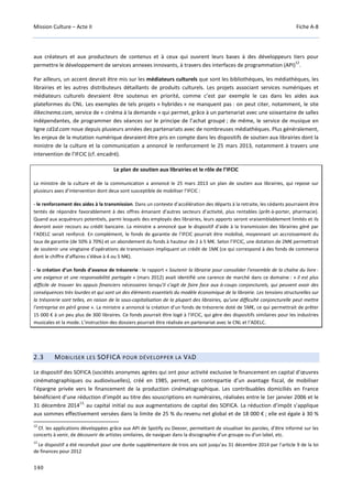 Mission Culture – Acte II Fiche A-8
140
aux créateurs et aux producteurs de contenus et à ceux qui ouvrent leurs bases à des développeurs tiers pour
permettre le développement de services annexes innovants, à travers des interfaces de programmation (API)
12
.
Par ailleurs, un accent devrait être mis sur les médiateurs culturels que sont les bibliothèques, les médiathèques, les
librairies et les autres distributeurs détaillants de produits culturels. Les projets associant services numériques et
médiateurs culturels devraient être soutenus en priorité, comme c’est par exemple le cas dans les aides aux
plateformes du CNL. Les exemples de tels projets « hybrides » ne manquent pas : on peut citer, notamment, le site
ilikecinema.com, service de « cinéma à la demande » qui permet, grâce à un partenariat avec une soixantaine de salles
indépendantes, de programmer des séances sur le principe de l’achat groupé ; de même, le service de musique en
ligne cd1d.com noue depuis plusieurs années des partenariats avec de nombreuses médiathèques. Plus généralement,
les enjeux de la mutation numérique devraient être pris en compte dans les dispositifs de soutien aux librairies dont la
ministre de la culture et la communication a annoncé le renforcement le 25 mars 2013, notamment à travers une
intervention de l’IFCIC (cf. encadré).
Le plan de soutien aux librairies et le rôle de l’IFCIC
La ministre de la culture et de la communication a annoncé le 25 mars 2013 un plan de soutien aux librairies, qui repose sur
plusieurs axes d’intervention dont deux sont susceptible de mobiliser l’IFCIC :
- le renforcement des aides à la transmission. Dans un contexte d’accélération des départs à la retraite, les cédants pourraient être
tentés de répondre favorablement à des offres émanant d’autres secteurs d’activité, plus rentables (prêt-à-porter, pharmacie).
Quand aux acquéreurs potentiels, parmi lesquels des employés des librairies, leurs apports seront vraisemblablement limités et ils
devront avoir recours au crédit bancaire. La ministre a annoncé que le dispositif d’aide à la transmission des librairies géré par
l’ADELC serait renforcé. En complément, le fonds de garantie de l’IFCIC pourrait être mobilisé, moyennant un accroissement du
taux de garantie (de 50% à 70%) et un abondement du fonds à hauteur de 2 à 5 M€. Selon l’IFCIC, une dotation de 2M€ permettrait
de soutenir une vingtaine d’opérations de transmission impliquant un crédit de 1M€ (ce qui correspond à des fonds de commerce
dont le chiffre d’affaires s’élève à 4 ou 5 M€).
- la création d’un fonds d’avance de trésorerie : le rapport « Soutenir la librairie pour consolider l’ensemble de la chaîne du livre :
une exigence et une responsabilité partagée » (mars 2012) avait identifié une carence de marché dans ce domaine : « il est plus
difficile de trouver les appuis financiers nécessaires lorsqu’il s’agit de faire face aux à-coups conjoncturels, qui peuvent avoir des
conséquences très lourdes et qui sont un des éléments essentiels du modèle économique de la librairie. Les tensions structurelles sur
la trésorerie sont telles, en raison de la sous-capitalisation de la plupart des librairies, qu’une difficulté conjoncturelle peut mettre
l’entreprise en péril grave ». La ministre a annoncé la création d’un fonds de trésorerie doté de 5M€, ce qui permettrait de prêter
15 000 € à un peu plus de 300 libraires. Ce fonds pourrait être logé à l’IFCIC, qui gère des dispositifs similaires pour les industries
musicales et la mode. L’instruction des dossiers pourrait être réalisée en partenariat avec le CNL et l’ADELC.
2.3 MOBILISER LES SOFICA POUR DÉVELOPPER LA VÀD
Le dispositif des SOFICA (sociétés anonymes agrées qui ont pour activité exclusive le financement en capital d’œuvres
cinématographiques ou audiovisuelles), créé en 1985, permet, en contrepartie d’un avantage fiscal, de mobiliser
l’épargne privée vers le financement de la production cinématographique. Les contribuables domiciliés en France
bénéficient d’une réduction d’impôt au titre des souscriptions en numéraires, réalisées entre le 1er janvier 2006 et le
31 décembre 2014
13,
au capital initial ou aux augmentations de capital des SOFICA. La réduction d’impôt s’applique
aux sommes effectivement versées dans la limite de 25 % du revenu net global et de 18 000 € ; elle est égale à 30 %
12
Cf. les applications développées grâce aux API de Spotify ou Deezer, permettant de visualiser les paroles, d’être informé sur les
concerts à venir, de découvrir de artistes similaires, de naviguer dans la discographie d'un groupe ou d'un label, etc.
13
Le dispositif a été reconduit pour une durée supplémentaire de trois ans soit jusqu’au 31 décembre 2014 par l’article 9 de la loi
de finances pour 2012
 
