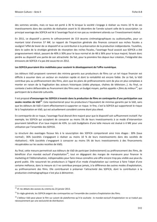 Mission Culture – Acte II Fiche A-8
141
des sommes versées, mais ce taux est porté à 36 % lorsque la société s’engage à réaliser au moins 10 % de ses
investissements dans des sociétés de réalisation avant le 31 décembre de l’année suivant celle de la souscription. Le
principal avantage des SOFICA est lié à l’avantage fiscal et non pas au rendement attendu sur l’investissement réalisé.
En 2011, ce dispositif a permis le cofinancement de 153 œuvres cinématographiques ou audiovisuelles, pour un
montant total d’environ 57 M€. Le rapport de l’Inspection générale des finances consacré aux niches fiscales a
souligné l’effet de levier de ce dispositif et sa contribution à la préservation de la production indépendante. Toutefois,
dans le cadre de la stratégie générale de résorption des niches fiscales, l’avantage fiscal associé aux SOFICA a été
progressivement réduit, passant de 40% à 30% pour le taux normal et de 48 à 36% pour le taux majoré, faisant donc
perdre au dispositif une partie de son attractivité. De fait, pour la première fois depuis leur création, l’intégralité des
émissions de SOFICA n’a pas été souscrite en 2012.
Les SOFICA pourraient être mobilisées pour soutenir le développement de l’offre numérique.
Les éditeurs VàD proposent rarement des minima garantis aux producteurs de films car un tel risque financier est
difficile à assumer dans un secteur en mutation rapide et dont la rentabilité est encore faible. De ce fait, la VàD
contribue peu au préfinancement des films, alors que les plans de préfinancements sont de plus en plus complexes à
monter en raison de la fragilisation des acteurs historiques (vidéo physique, chaînes de télévision…). Au final, ce
contexte s’avère défavorable au financement des films avec un budget moyen, parfois appelés « films du milieu»
14
, qui
participent de la diversité culturelle.
Il est proposé d’encourager les SOFICA à investir dans la production de films en contrepartie d’une participation aux
seules recettes de VàD
15
. Cela représenterait pour les producteurs l’équivalent de minimas garantis par la VàD, sans
que les éditeurs de VàD n’aient effectivement à supporter ce risque. In fine, c’est la SOFICA qui supporterait le risque
lié à l’exploitation en VàD, qui est actuellement considéré comme étant plus élevé.
En contrepartie de ce risque, l’avantage fiscal devrait être majoré pour que le dispositif soit suffisamment incitatif. Par
exemple, les SOFICA qui acceptent de consacrer au moins 5% de leurs investissements à ce mode d’intervention
pourraient bénéficier d’un taux majoré de 43%. Le coût budgétaire d’une telle mesure est évalué à 4 M€ pour une
utilisation par l’ensemble des SOFICA.
La structure des avantages fiscaux liés à la souscription des SOFICA comporterait ainsi trois étages : 30% (taux
normal) ; 36% (sociétés s’engageant à réaliser au moins 10 % de leurs investissements dans des sociétés de
réalisation) ; 43% (sociétés s’engageant à consacrer au moins 5% de leurs investissements à des financements
récupérables sur les seules recettes de VàD).
Au final, cette mesure permettrait aux éditeurs de VàD de participer (indirectement) au préfinancement des films, de
bénéficier d’un mandat exclusif d’exploitation
16
, tout en dégageant des marges de manœuvre pour financer le
marketing et l’éditorialisation, indispensables pour faire mieux connaître une offre encore trop peu visible aux yeux du
grand public. Elle rassurerait les producteurs à l’égard d’un mode d’exploitation qui continue à faire l’objet d’une
certaine méfiance, dans la mesure où il ne contribue presque jamais, à la différence des autres modes d’exploitation,
au préfinancement des films. Elle contribuerait à préserver l’attractivité des SOFICA, dont la contribution à la
production cinématographique n’est plus à démontrer.
14
Cf. les débats des assises du cinéma du 23 janvier 2013.
15
En règle générale, les SOFICA exigent des contreparties sur l’ensemble des couloirs d’exploitation des films.
16
L’éditeur VàD peut placer le film sur autant de plateformes qu’il le souhaite : le mandat exclusif d’exploitation ne se traduit pas
nécessairement par une exclusivité de distribution.
 