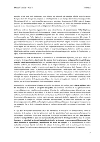 Mission Culture – Acte II Synthèse
7
épisodes d’une série sont disponibles), son absence de flexibilité (par exemple lorsque seule la version
française d’un film étranger est proposée au téléchargement) ou son manque de « fraîcheur » (s’agissant des
films et des séries). Les contraintes liées aux mesures techniques de protection (« DRM » dans le langage
courant), qui entravent certains usages, les restrictions territoriales, ou encore les limitations relatives aux
supports ou aux moyens de paiement, sont également d’importantes sources de frustration.
L'offre de contenus disponibles légalement en ligne est confrontée à la concurrence de l'offre illégale qui
paraît, à de nombreux égards, difficilement égalable : elle est majoritairement gratuite et tend à l'exhaustivité,
elle est facile d’accès, dénuée de DRM et disponible dans des formats interopérables, et elle est parfois de
meilleure qualité que l'offre légale et en termes de formats ou de métadonnées associées. S'il est vain de
vouloir éradiquer l’offre illégale et néfaste de stigmatiser ses usagers, il est tout aussi peu justifié de la prendre
pour référence exclusive : la concurrence qu'elle exerce est forcément inégale, puisqu'elle ne verse aucune
rémunération aux créateurs. En revanche, il convient de prendre appui sur les quelques atouts dont bénéficie
l’offre légale, tels que la volonté de la plupart des usagers de respecter la loi (encore faut-il, pour cela, les aider
à distinguer clairement entre les pratiques légales et les pratiques illégales), l’attention portée aux créateurs
(d’où la nécessité de garantir la juste rémunération des auteurs et des artistes au titre de l’exploitation en
ligne), ou encore l’accès facile et sécurisé aux contenus.
Compte tenu du poids des habitudes, la conversion à la consommation légale sera, quoi qu’il arrive, une
entreprise de longue haleine. La diversité des publics, dont les attentes ne sont pas uniformes, plaide pour
une plus grande segmentation de l’offre, qui pèche encore par sa relative uniformité, que ce soit en termes de
modèles tarifaires, de fonctionnalités offertes ou de « ligne éditoriale ». La situation de la jeunesse, qui
développe les pratiques les plus innovantes, mais aussi les plus indifférentes au droit d’auteur, mérite une
attention particulière : offrir à la jeunesse une alternative crédible à l’offre illégale n’est sans doute pas une
mesure d’une grande portée économique, du moins à court terme, mais jouera un rôle essentiel dans la
réconciliation entre industries culturelles et internautes. Pour les jeunes publics, il conviendrait donc de
ménager des espaces de gratuité, ou au moins de développer des offres par abonnement spécifiques, le cas
échéant avec le soutien de la puissance publique ; les mesures envisagées en matière de régulation et de
soutien aux services en ligne devront tenir compte de cet impératif.
Adapter l’offre à la demande ne suffira pas à résoudre le problème, plus profond, de la crise de confiance entre
les industries de la culture et une partie des publics. Les industries culturelles et plus généralement les
« intermédiaires » sont régulièrement accusés de défendre des modèles économiques dépassés, de ne pas
tenir compte des attentes de leurs clients, et de léser les intérêts des créateurs. Dans ce contexte de profonde
défiance, les industries culturelles devraient communiquer plus fortement et plus ouvertement sur la réalité de
leurs métiers. Elles gagneraient à mieux mettre en avant les progrès de l'offre légale et les efforts consentis
pour prendre en compte les critiques formulées. Réciproquement, les restrictions apportées aux usages
(chronologie des médias, DRM), parfois légitimes, devraient être justifiées avec davantage de transparence et
de pédagogie. Il y va de la restauration du lien de confiance entre publics, créateurs et investisseurs de la
création.
Il s’agit donc de répondre à la soif de culture des internautes, de renouer le lien entre créateurs, publics et
industries de la culture et de tirer pleinement parti des possibilités d’accès aux œuvres offertes par les
technologies numériques. Dans cette perspective, la politique culturelle devrait se fixer trois objectifs :
améliorer la disponibilité en ligne des œuvres culturelles, favoriser le développement d’un tissu de services
innovants et attentifs à la diversité culturelle et stimuler la demande en encourageant l’émergence d’une
offre abordable et ergonomique, respectueuse des droits des usagers. Si le développement de l’offre
culturelle numérique dépend avant tout des acteurs du marché, l’Etat peut le soutenir, par des mesures
d’ordre législatif ou réglementaire, des dispositifs de soutien financier et des mécanismes de régulation.
 