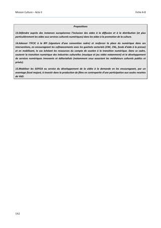 Mission Culture – Acte II Fiche A-8
142
Propositions
13.Défendre auprès des instances européennes l’inclusion des aides à la diffusion et à la distribution (et plus
particulièrement les aides aux services culturels numériques) dans les aides à la promotion de la culture.
14.Adosser l’IFCIC à la BPI (signature d’une convention cadre) et renforcer la place du numérique dans ses
interventions, en encourageant les cofinancements avec les guichets sectoriels (CNC, CNL, fonds d’aide à la presse)
et en mobilisant, le cas échéant les ressources du compte de soutien à la transition numérique. Dans ce cadre,
soutenir la transition numérique des industries culturelles (musique et jeu vidéo notamment) et le développement
de services numériques innovants et éditorialisés (notamment ceux associant les médiateurs culturels publics et
privés).
15.Mobiliser les SOFICA au service du développement de la vidéo à la demande en les encourageant, par un
avantage fiscal majoré, à investir dans la production de films en contrepartie d’une participation aux seules recettes
de VàD.
 