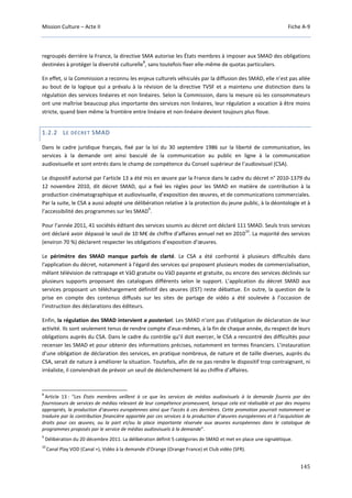 Mission Culture – Acte II Fiche A-9
145
regroupés derrière la France, la directive SMA autorise les États membres à imposer aux SMAD des obligations
destinées à protéger la diversité culturelle
8
, sans toutefois fixer elle-même de quotas particuliers.
En effet, si la Commission a reconnu les enjeux culturels véhiculés par la diffusion des SMAD, elle n’est pas allée
au bout de la logique qui a prévalu à la révision de la directive TVSF et a maintenu une distinction dans la
régulation des services linéaires et non linéaires. Selon la Commission, dans la mesure où les consommateurs
ont une maîtrise beaucoup plus importante des services non linéaires, leur régulation a vocation à être moins
stricte, quand bien même la frontière entre linéaire et non-linéaire devient toujours plus floue.
1.2.2 LE DÉCRET SMAD
Dans le cadre juridique français, fixé par la loi du 30 septembre 1986 sur la liberté de communication, les
services à la demande ont ainsi basculé de la communication au public en ligne à la communication
audiovisuelle et sont entrés dans le champ de compétence du Conseil supérieur de l’audiovisuel (CSA).
Le dispositif autorisé par l’article 13 a été mis en œuvre par la France dans le cadre du décret n° 2010-1379 du
12 novembre 2010, dit décret SMAD, qui a fixé les règles pour les SMAD en matière de contribution à la
production cinématographique et audiovisuelle, d’exposition des œuvres, et de communications commerciales.
Par la suite, le CSA a aussi adopté une délibération relative à la protection du jeune public, à la déontologie et à
l’accessibilité des programmes sur les SMAD
9
.
Pour l’année 2011, 41 sociétés éditant des services soumis au décret ont déclaré 111 SMAD. Seuls trois services
ont déclaré avoir dépassé le seuil de 10 M€ de chiffre d'affaires annuel net en 2010
10
. La majorité des services
(environ 70 %) déclarent respecter les obligations d’exposition d’œuvres.
Le périmètre des SMAD manque parfois de clarté. Le CSA a été confronté à plusieurs difficultés dans
l'application du décret, notamment à l’égard des services qui proposent plusieurs modes de commercialisation,
mêlant télévision de rattrapage et VàD gratuite ou VàD payante et gratuite, ou encore des services déclinés sur
plusieurs supports proposant des catalogues différents selon le support. L’application du décret SMAD aux
services proposant un téléchargement définitif des œuvres (EST) reste débattue. En outre, la question de la
prise en compte des contenus diffusés sur les sites de partage de vidéo a été soulevée à l’occasion de
l’instruction des déclarations des éditeurs.
Enfin, la régulation des SMAD intervient a posteriori. Les SMAD n’ont pas d’obligation de déclaration de leur
activité. Ils sont seulement tenus de rendre compte d’eux-mêmes, à la fin de chaque année, du respect de leurs
obligations auprès du CSA. Dans le cadre du contrôle qu’il doit exercer, le CSA a rencontré des difficultés pour
recenser les SMAD et pour obtenir des informations précises, notamment en termes financiers. L’instauration
d’une obligation de déclaration des services, en pratique nombreux, de nature et de taille diverses, auprès du
CSA, serait de nature à améliorer la situation. Toutefois, afin de ne pas rendre le dispositif trop contraignant, ni
irréaliste, il conviendrait de prévoir un seuil de déclenchement lié au chiffre d’affaires.
8
Article 13 : “Les États membres veillent à ce que les services de médias audiovisuels à la demande fournis par des
fournisseurs de services de médias relevant de leur compétence promeuvent, lorsque cela est réalisable et par des moyens
appropriés, la production d’œuvres européennes ainsi que l’accès à ces dernières. Cette promotion pourrait notamment se
traduire par la contribution financière apportée par ces services à la production d’œuvres européennes et à l’acquisition de
droits pour ces œuvres, ou la part et/ou la place importante réservée aux œuvres européennes dans le catalogue de
programmes proposés par le service de médias audiovisuels à la demande”.
9
Délibération du 20 décembre 2011. La délibération définit 5 catégories de SMAD et met en place une signalétique.
10
Canal Play VOD (Canal +), Vidéo à la demande d'Orange (Orange France) et Club vidéo (SFR).
 