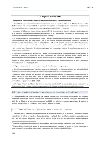 Mission Culture – Acte II Fiche A-9
146
Les obligations du décret SMAD
1. Obligations de contribution à la production d’œuvres audiovisuelles et cinématographiques
Le décret SMAD exige une contribution financière à la production de la part des éditeurs de SMAD réalisant un chiffre
d’affaires annuel net supérieur à 10 M€ et proposant annuellement au moins dix œuvres audiovisuelles ou dix œuvres
cinématographiques (autres que programmes pornographiques ou d’incitation à la violence).
– Les services de VàD payante à l'acte affectent au moins 15 % du CA annuel net de l'exercice précédent au développement
de la production d'œuvres audiovisuelles européennes, dont 12 % à des dépenses contribuant au développement de la
production d'œuvres audiovisuelles d'expression originale française.
– Les services de VàD par abonnement sont soumis à des taux différents en fonction du délai de diffusion des œuvres
cinématographiques après leur sortie en salle : 26 % et 22 % lorsqu'ils proposent annuellement au moins dix films dans un
délai inférieur à 22 mois après leur sortie en salles en France ; 21 % et 17 % lorsqu'ils proposent annuellement au moins dix
films dans un délai compris entre 22 et 36 mois après leur sortie en salles en France ; 15 % et 12 % dans les autres cas
11
.
– Les recettes issues des services de télévision rattrapage sont incluses dans l’assiette de contribution des services de
télévision dont ils sont issus.
La contribution est investie dans la production d'œuvres cinématographiques et audiovisuelles (sauf pornographiques ou
incitant à la violence), en proportion des parts représentées par chacun de ces deux genres d'œuvres dans le
téléchargement ou le visionnage total des œuvres par les utilisateurs du service au cours de l'exercice précédent.
Sont pris en compte, dans les dépenses contribuant au développement de la production, les achats de droits d'exploitation
et l'investissement en parts de producteur.
2. Obligations d’exposition des œuvres des œuvres audiovisuelles et cinématographiques
Le décret impose des obligations d’exposition des œuvres audiovisuelles et cinématographiques aux éditeurs de SMAD
proposant annuellement au moins 20 œuvres audiovisuelles ou 20 œuvres cinématographiques :
- Ces éditeurs doivent réserver, dans le nombre total d'œuvres cinématographiques et audiovisuelles mises à disposition du
public, une part au moins égale à 60 % pour les œuvres européennes et 40 % pour les œuvres d'expression originale
française. Toutefois ces proportions sont, pendant une durée de trois ans à compter de leur première application aux
services, fixées respectivement à 50 % et 35 %.
- Sur leur page d'accueil, les éditeurs réservent une proportion “substantielle” des œuvres à des œuvres européennes ou
d'expression originale française, “notamment par l'exposition de visuels et la mise à disposition de bandes annonces”.
1.3 UNE RÉGULATION AUDIOVISUELLE MAL ADAPTÉE AUX ENJEUX DU NUMÉRIQUE
Le cadre réglementaire posé par la directive SMA ne permet pas d’appréhender correctement les nouvelles
formes de diffusion des œuvres audiovisuelles. La Commission devrait se pencher sur l’avenir de la directive
SMA dès le début de la prochaine mandature, en 2015. Les autorités françaises gagneraient à soutenir le
principe d’une révision et à faire part, sans attendre, de leurs priorités.
1.3.1 CHAMP MATÉRIEL : LE PÉRIMÈTRE DES SERVICES AUDIOVISUELS EN LIGNE
La transition vers la télévision connectée implique de moderniser le cadre de la régulation
12
, en définissant plus
précisément le rôle et le statut de chacun des acteurs impliqués dans la diffusion de contenus audiovisuels,
alors que se trouvent désormais réunis sur un seul et même écran des services soumis à des niveaux de
11
Le dernier accord interprofessionnel sur la chronologie des médias (voir fiche A-5) n’a autorisé que le troisième cas.
12
COM/2012/0203 final, Premier rapport de la Commission au Parlement européen, au Conseil, au Comité économique et
social européen et au Comité des régions relatif à l'application de la directive 2010/13/UE (SMA).
 