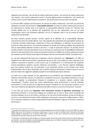Mission Culture – Acte II Fiche A-9
147
régulation très contrastés : des services de médias audiovisuels linéaires ; des services de médias audiovisuels
non linéaires ; des services audiovisuels soumis à d'autres réglementations européennes ; des services de
médias soumis à aucune réglementation européenne ; des services dont la nature reste controversée.
La directive SMA s’applique aux fournisseurs de services de médias audiovisuels, c’est-à-dire aux personnes
physiques ou morales qui assument la “responsabilité éditoriale” du choix du contenu audiovisuel du service et
qui déterminent la manière dont il est organisé. La responsabilité éditoriale consiste en “l’exercice d’un
contrôle effectif tant sur la sélection des programmes que sur leur organisation, soit sur une grille
chronologique, dans le cas d’émissions télévisées, soit sur un catalogue, dans le cas de services de médias
audiovisuels à la demande”.
Les États membres peuvent préciser “certains aspects de la définition de la responsabilité éditoriale,
notamment la notion de contrôle effectif", mais “sans préjudice des exonérations de responsabilité” prévues par
la directive Commerce électronique, notamment en faveur des hébergeurs. La définition du fournisseur de
services de médias doit exclure « les personnes physiques ou morales qui ne font que diffuser des programmes
dont la responsabilité éditoriale incombe à des tiers ». Il s'agit en particulier d'exclure "les activités dont la
vocation première n’est pas économique et qui ne sont pas en concurrence avec la radiodiffusion télévisuelle,
comme les sites web privés et les services qui consistent à fournir ou à diffuser du contenu audiovisuel créé par
des utilisateurs privés à des fins de partage et d’échange au sein de communautés d’intérêt" (considérant 21).
Or, une part importante des enjeux de la régulation concerne aujourd’hui ces « hébergeurs ». En effet, les
plateformes de vidéo communautaires s’apparentent de plus en plus à des médias de masse, disposant d’une
audience importante et appelée à croître encore avec la multiplication et la diversification des dispositifs
d’accès (smartphones, tablettes, consoles, téléviseurs connectables,...). Leur fonction originelle d’hébergeur
pour des contenus produits par des particuliers (« user generated contents ») s'est enrichie d'une forme
d’éditorialisation des contenus disponibles, par la création d’espaces thématiques (“chaînes”) et par la mise en
place de moteurs de suggestions adaptés aux goûts et aux habitudes de chaque utilisateur.
Les outils mis en place reposent sur des algorithmes et les procédures sont totalement automatisées. En
l’absence d’intervention humaine, les plateformes considèrent qu'aucune responsabilité éditoriale ne saurait
leur être imputée. La jurisprudence française et européenne a, à plusieurs reprises, confirmé cette
interprétation
13
. Pourtant, quand bien même l'éditorialisation serait exclusivement le fruit de méthodes
automatisées
14
, la mise au point de ces algorithmes repose à l’évidence sur une intervention humaine, et une
mise à jour fréquente des algorithmes aboutirait à des effets similaires à ceux d'une intervention "manuelle".
Il n’est donc pas certain que l’opposition entre intervention humaine et algorithme automatique soit
pleinement pertinente. Il ne serait pas illogique de considérer que la mise en avant, parmi l’ensemble des
contenus hébergés, de tel ou tel contenu, constitue en soi une forme d’éditorialisation, qu’elle soit fondée sur
ou non sur une intervention humaine. Cette modification concernerait uniquement la réglementation « SMA »
et ne remettrait nullement en cause la responsabilité limitée des hébergeurs régie par la directive « Commerce
électronique ».
13
La plupart de ces décisions ne concernent pas le champ d’application de la directive SMA ou de la loi de 1986 et du décret
SMAD, mais celui de la directive « commerce électronique » et de la loi pour la confiance dans l’économie numérique
(LCEN). Malgré les dispositions de la directive SMA visant à établir un lien avec la directive commerce électronique,
l’articulation de ces deux corpus de normes reste incertaine.
14
Dailymotion concède agir en tant qu'éditeur sur certains espaces de son site, lorsqu’il fait le choix de créer des sélections
par exemple. Lors de son audition, son directeur général évoquait aussi une édition manuelle de la page d'accueil du site,
une pratique cependant abandonnée début 2013.
 
