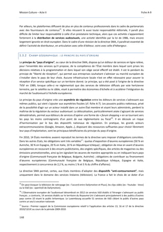 Mission Culture – Acte II Fiche A-9
148
Par ailleurs, les plateformes diffusent de plus en plus de contenus professionnels dans le cadre de partenariats
avec des fournisseurs de contenus
15
. Si elles récusent là aussi toute responsabilité éditoriale, il paraît plus
difficile de limiter leur responsabilité à celle d'un prestataire technique, alors que ces activités s'apparentent
fortement à la distribution de services audiovisuels, une activité identifiée par la loi de 1986, mais encore
largement ignorée en droit européen. Dans le cadre d'une révision de la directive SMA, il paraîtrait essentiel de
définir l'activité de distributeur, en articulation avec celle d'éditeur, voire avec celle d'hébergeur.
1.3.2 CHAMP GÉOGRAPHIQUE : LE PRINCIPE DU PAYS D'ORIGINE
Le principe du “pays d’origine”, au cœur de la directive SMA, dispose qu’un éditeur de services en ligne relève,
pour l’ensemble des services qu’il propose, de la compétence de l’État membre dans lequel sont prises les
décisions relaƟves à la programmaƟon et dans lequel son siège social eﬀecƟf est établi. Il est le pendant du
principe de “liberté de réception”, qui permet aux entreprises souhaitant s’adresser au marché européen de
s’installer dans le pays de leur choix. Aucune infrastructure locale n’est en eﬀet nécessaire pour assurer la
récepƟon d’un service spéciﬁque sur un territoire donné. Le principe, qui a été posé à l'origine de la directive
TVSF en 1989, lorsque celle-ci ne réglementait que des services de télévision diffusés par voie hertzienne
terrestre, par le satellite ou le câble, visait à permettre des économies d'échelle et à accélérer l'intégration du
marché de l'audiovisuel à l'échelle européenne.
Le principe du pays d’origine crée une asymétrie de régulation entre les éditeurs de services s’adressant aux
mêmes publics, qui vient s’ajouter aux asymétries fiscales (cf. fiche A-7). Les pouvoirs publics naƟonaux, privé
de la possibilité d’agir sur un acteur installé dans un autre État membre et visant leurs administrés, perdent la
maîtrise de la régulation du secteur audiovisuel. La délocalisation, particulièrement aisée s’agissant de services
dématérialisés, permet aux éditeurs de services d’opérer une forme de « forum shopping » en se tournant vers
les pays les moins contraignants d’un point de vue réglementaire ou fiscal
16
. Il en découle un risque
d’harmonisation par le bas des dispositifs nationaux de régulation. En pratique, les grands acteurs
extracommunautaires (Google, Amazon, Apple…), disposant des ressources suffisantes pour choisir librement
leur pays d’implantation, sont les principaux bénéficiaires du principe du pays d’origine.
Fin 2010, 14 États membres avaient reproduit les termes de la directive sans imposer d'obligations concrètes.
Dans les autres Etats, les obligations sont très variables17
: quotas d’exposition d’œuvres européennes (50 % en
Autriche, 30 % en Espagne, 20 % en Italie, 10 % en République tchèque) ; obligation de mise en avant d’œuvres
européennes en recourant à des encarts publicitaires, des onglets spécifiques, des articles de magazines ou des
émissions promotionnelles, ainsi qu'en signalant les œuvres de manière appropriée ou en indiquant leurs pays
d'origine (Communauté française de Belgique, Bulgarie, Autriche) ; obligations de contribuer au financement
d’œuvres européennes (Communauté française de Belgique, République tchèque, Espagne et Italie,
respectivement à concurrence de 2,2 %, au moins 1 % et 5 % du chiffre d'affaires).
La directive SMA permet, certes, aux Etats membres d’adopter des dispositifs “anti-contournement”, mais
uniquement dans le domaine des services linéaires (télévision). La France a fait le choix de se doter d’un
15
On peut évoquer la télévision de rattrapage (ex : l’accord entre Dailymotion et Pluzz), les clips vidéo (ex : Youtube - Vevo)
ou la VàD (ex : openVoD de Dailymotion).
16
L’Observatoire européen de l’audiovisuel dénombrait en 2012 six services VàD établis à l’étranger s’adressant au public
français ; a contrario, 14 services établis sur le territoire du Royaume-Uni s’adressent principalement à des publics d’autres
pays contre 10 visant le public britannique. Le Luxembourg accueille 51 services de VàD ciblant le public d’autres pays
contre un seul à vocation nationale
17
Source : Premier rapport de la Commission européenne relatif à l'application des articles 13, 16 et 17 de la directive
2010/13/UE au cours de la période 2009-2010.
 