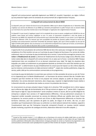Mission Culture – Acte II Fiche A-9
149
dispositif anti-contournement applicable également aux SMAD (cf. encadré). Cependant, ces règles n’offrent
qu’une protection fragile contre les tentatives de contournement de la réglementation française.
Le dispositif anti-contournement du décret SMAD
Ce dispositif, prévu par l’article 43-10 de la loi du 30 septembre 1986 et par le décret d’application du 17 décembre 2010,
s’applique aux services de télévision et aux SMAD qui viseraient principalement le public français mais se seraient établis
sur le territoire d’un autre État membre dans le but d’échapper à l’application de la réglementation française.
Ce dispositif n’a pas trouvé à s’appliquer jusqu’ici et la complexité de sa mise en œuvre, soulignée par le SEVAD lors de son
audition, laisse douter qu’il puisse s’appliquer un jour. En outre, la Commission européenne a émis des doutes sur
l’extension aux SMAD d’un dispositif anti-contournement que la directive SMA ne prévoit, en son article 3, qu’à l’égard des
services de télévision. Enfin, les mesures que sont susceptibles de prendre les pouvoirs publics français au terme de la
procédure anti-contournement concernent l’ensemble des domaines régulés, alors que le droit européen ne vise que les
règles d’intérêt public général. Sans se prononcer sur la conformité du dispositif mis en place par la France, la Commission a
indiqué, dans un courrier daté du 28 janvier 2013, qu’elle n’y prendrait pas part.
L’opportunité d’une actualisation de la directive SMA devrait donc être saisie pour envisager de faire reposer la
compétence d’un État membre non pas sur le principe du pays d’origine du fournisseur d’un service de médias
audiovisuel, mais sur le principe du pays de destination de ce service. Il pourrait être envisagé de consacrer une
notion « d’établissement du service », distincte de l’établissement du fournisseur (siège social, effectifs). Cette
notion existe déjà dans le dispositif anti-contournement mis en place par la France ; la directive SMA l’évoque
implicitement dans son considérant 41 en se donnant notamment pour objet “de régler les situations dans
lesquelles une chaîne est entièrement ou principalement destinée au territoire d’un autre État membre que son
pays d’origine”. La détermination du pays d’établissement du service pourrait reposer sur des critères objectifs,
que les instances communautaires ont déjà commencé à édicter
18
: origine des recettes publicitaires, langue du
service, public ciblé par les communications commerciales ou les programmes...
Le principe du pays de desƟnaƟon ne serait donc pas contraire à la libre prestaƟon de service au sein de l’Union
et ne s’opposerait pas à la liberté d’établissement : un fournisseur de services resterait libre de s’installer dans
n’importe quel État membre de l’Union et de proposer des services adaptes au public de chaque pays de
desƟnaƟon. Ces services devraient néanmoins, dans chaque pays, respecter la réglementaƟon locale relaƟve à
la diversité culturelle, au pluralisme des medias ou encore à la protecƟon des mineurs.
Ce renversement du principe prévalant depuis l'origine de la directive TVSF procéderait de la même logique
que la réforme des règles de territorialisation de la TVA qui entrera en vigueur au 1
er
janvier 2015. L’argument
selon lequel la règle du "pays de destination" serait complexe à mettre en œuvre, dès lors qu’elle obligerait les
entreprises à adapter leurs services à 27 réglementations différentes, n’est pas pleinement convaincant. Si
l’argument semble recevable concernant les services de télévision diffusés par satellite dans toute l’Union
européenne, les services prestés sur Internet sont d’ores et déjà fréquemment différenciés en fonction des
territoires nationaux, pour des questions de goûts du public, de langue et de droits ; dès lors, on peut
considérer que l'investissement à faire pour se conformer à un droit national resterait très modeste, rapporté à
l'investissement total que fait l'entreprise lorsqu'elle entreprend d'investir un nouveau marché national
(études marketing, acquisition de catalogues de droits, élaboration éditoriale d'une offre adaptée…).
18
“Lorsqu’un État membre évalue (…) si la diffusion par un fournisseur de services de médias établi dans un autre État
membre est entièrement ou principalement destinée à son territoire, il peut se fonder sur des indices tels que l’origine des
recettes publicitaires télévisuelles et/ou d’abonnement, la langue principale du service ou l’existence de programmes ou de
communications commerciales visant spécifiquement le public de l’État membre de réception” (considérant 42).
 