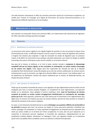 Mission Culture – Acte II Fiche A-9
150
Une telle évolution nécessiterait un effort de conviction particulier auprès de la Commission européenne, qui
semble pour l’instant ne l’envisager qu’à l’égard de fournisseurs de services extracommunautaires ou ne
disposant pas d’effectifs importants sur le sol européen.
2 MODERNISER LA RÉGULATION
Sans attendre une éventuelle révision de la directive SMA, une modernisation des mécanismes de régulation
de l’offre culturelle numérique peut être envisagée.
2.1 PRINCIPES
2.1.1 AVANTAGER LES ACTEURS VERTUEUX
La concurrence entre acteurs régulés et non régulés fragilise les premiers et crée une pression en faveur d’une
harmonisation par le bas. La difficulté d’imposer à tous les acteurs le même niveau de régulation doit conduire
à imaginer des solutions plus originales. Il s’agit de renouveler les modes de régulation pour en préserver
l’esprit, et de définir les instruments d’une politique culturelle volontariste, sans mettre en danger la viabilité
économique des acteurs historiques ou plus récents installés sur le territoire national.
Aux yeux de la mission, la meilleure, si ce n’est la seule, solution consiste à compenser le désavantage
compétitif subi par les acteurs régulés, en leur accordant, en contrepartie, un certain nombre d'avantages
sur les acteurs non régulés. Cette logique peut être rapprochée par exemple de celle de la députée
européenne Petra Kammerevert, lorsqu’elle propose qu’au sein des services audiovisuels, les services soumis,
volontairement ou par la contrainte, aux règles de la directive SMA se voient assurer “une meilleure place” sur
les plateformes de distribution. Certains des acteurs auditionnés par la mission, tel Nathanaël Karmitz, ont
évoqué des pistes similaires.
2.1.2 UNE LOGIQUE DE VOLONTARIAT
Plutôt que de soumettre l’ensemble des acteurs à une régulation de type réglementaire dont les limites ont été
soulignées plus haut, la mission propose d'adopter, en complément du socle réglementaire, une approche
fondée sur le volontariat, mieux adaptée à l'univers numérique. Ainsi, seuls les fournisseurs de services
acceptant de prendre un certain nombre d'engagements bénéficieraient en contrepartie des avantages
prévus par la loi. Cette approche, cohérente avec celle retenue par la Commission d'une réglementation plus
légère pour les services non linéaires que pour les services linéaires, permet de mieux prendre en compte la
diversité des situations et des acteurs impliqués.
En outre, un tel mécanisme facultatif permet en partie d'échapper aux questions difficiles de territorialité et
de périmètre évoquées plus haut. Les services non établis en France pourraient prétendre à bénéficier des
mêmes avantages s'ils acceptaient un niveau équivalent d’engagements (le dispositif pourrait cependant être
limité aux acteurs établis sur le territoire de l’Union européenne). En outre, dès lors qu’il reposerait sur le
volontariat, le mécanisme pourrait s’appliquer à l’ensemble des opérateurs, indépendamment de leur
qualification juridique (éditeur, distributeur ou hébergeur). Enfin, une régulation fondée sur le volontariat
paraît moins susceptible d’être considérée comme une atteinte à la liberté d’entreprendre.
 
