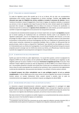 Mission Culture – Acte II Fiche A-9
151
2.1.3 L'ÉQUILIBRE DU CONVENTIONNEMENT
Ce mode de régulation pourra être encadré par la loi ou le décret, afin de créer une correspondance
systématique entre certains niveaux d'engagements et certains avantages. Toutefois, une instance sera
nécessaire pour juger de l'éligibilité des services candidats et encadrer le processus de sélection. Assurer
l'existence de plusieurs niveaux d'engagements s'inscrit dans la logique de souplesse souhaitée, en proposant
aux services un menu de régulation dans lequel ils pourront faire leur choix. Certains aspects de la régulation
pourraient être renvoyés à la négociation entre les éditeurs de services et l'instance de coordination. Le
mécanisme pourrait se conclure par la signature d'une convention avec cette instance, qui aurait le pouvoir de
contrôler le respect des engagements et de sanctionner les manquements éventuels.
Le mécanisme de conventionnement proposé par la mission rejoint dans son esprit la co-régulation proposée
par le Conseil supérieur de l’audiovisuel dans ses contributions récentes visant à une adaptation de la
régulation audiovisuelle
19
, tout en s’en éloignant dans certaines de ses modalités. Afin d’assurer, sur les sites
de partages de vidéo en ligne, le respect de règles de déontologie, d'éthique des contenus et de préservation
du pluralisme, le CSA promeut une forme d'autorégulation des sites, qui s'effectuerait en partenariat avec les
autres acteurs concernés, notamment les associations familiales. Dans ce schéma, le CSA pourrait fixer les
grands principes, mettre en place un dispositif de "labellisation" pour identifier les sites adaptés aux mineurs,
et n'interviendrait qu'en cas d'échec de l'autorégulation. Si un tel dispositif paraît pertinent lorsque les mesures
proposées peuvent converger avec les intérêts des services eux-mêmes, son efficacité pour inciter des acteurs
à prendre des engagements économiquement contraignants n'est pas évidente.
2.1.4 LE MAINTIEN D'UN SOCLE RÉGLEMENTAIRE
Quelles que soient les limites du cadre réglementaire, il ne saurait être question, comme le soulignaient les
dirigeants d’ARTE lors de leur audition, de tirer prétexte des difficultés rencontrées par le régulateur ou des
inégalités subies par les acteurs installés en France pour harmoniser la régulation par le bas. D’une part, il faut
relativiser l’impact négatif qu’auraient pu avoir les dispositions du décret SMAD sur les acteurs français à ce
jour : les principales asymétries à résorber sont d'ordre fiscal. D’autre part, les motivations qui ont conduit à la
mise en place du cadre actuel gardent leur actualité et leur pertinence. Aussi, la piste de la voie réglementaire
ne doit pas être abandonnée, mais poursuivie voire étendue, le cas échéant, à d'autres secteurs culturels.
Le dispositif proposé, loin d’être contradictoire avec la voie privilégiée jusqu’ici, lui est au contraire
complémentaire. Le décret SMAD pourra être conçu comme le socle de régulation des services à la demande.
Certains acteurs, en nombre relativement limité, seraient amenés à prendre, dans le cadre du
conventionnement, des engagements qui viendraient s’ajouter aux obligations du décret SMAD.
2.1.5 UN MÉCANISME APPLICABLE À TOUS LES SECTEURS CULTURELS
Le mécanisme proposé (conventionnement volontaire associant engagements et avantages) est assez
générique pour pouvoir s'étendre à tous les secteurs culturels. L'enjeu principal de la régulation, qui est de
pouvoir mettre en œuvre une régulation en ligne, tout en préservant la viabilité économique des services face
à des acteurs non régulés et des distributeurs puissants, est commun à tous les secteurs culturels.
Rien dans le droit de l’Union européenne ne semble s’opposer à un conventionnement des services culturels en
ligne, plus encore s'il est facultatif et repose sur le volontariat.
19
14 propositions issues des travaux de la Commission de suivi des usages de la télévision connectée, décembre 2012, et
Contribution du Conseil supérieur de l’audiovisuel sur l'adaptation de la régulation audiovisuelle, janvier 2013.
 