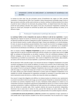 Mission Culture – Acte II Synthèse
8
1. DYNAMISER L’OFFRE EN AMÉLIORANT LA DISPONIBILITÉ NUMÉRIQUE DES
ŒUVRES
Le manque de choix reste l’une des principales sources d’insatisfaction des usagers de l’offre culturelle
numériques. Si l’exhaustivité de l’offre n’est ni possible ni même nécessairement souhaitable, élargir l’accès en
ligne aux œuvres culturelles, qu’elles soient anciennes ou récentes, contribue à la démocratisation de la culture
et paraît de nature à détourner les internautes des pratiques illicites ; cet objectif devrait donc être érigé en
priorité de toute politique culturelle. Cela suppose, d’une part, de promouvoir l’exploitation numérique des
œuvres et, d’autre part, d’assouplir les contraintes qui pèsent, dans le domaine spécifique du cinéma, sur la
diffusion en ligne.
a. Promouvoir l’exploitation numérique des œuvres
Le numérique facilite la mise à disposition des œuvres et diminue le coût de leur exploitation. L’espace
disponible pour exposer les œuvres sur Internet est à peu près illimité et les coûts de stockage très faibles. Il
est désormais possible de maintenir à disposition du public, durablement et pour un coût minimal, des œuvres
qui, faute de pouvoir toucher un public suffisamment large, n’étaient plus exploitées sur le marché physique.
En outre, les œuvres du patrimoine peuvent bénéficier d’une nouvelle vie et enrichir les catalogues proposés
aux consommateurs. La mise à disposition en ligne tend ainsi à devenir, en substitution ou en complément
d’autres formes de distribution et de diffusion, un mode d’exploitation à part entière des œuvres culturelles.
Dans ce nouveau contexte, l’obligation d’exploitation qui pèse sur certains titulaires de droits, inscrite de
longue date dans le code de la propriété intellectuelle, doit être revisitée et son respect mieux assuré (cf. fiche
A-3). Les pratiques de thésaurisation ou de jachère, courantes à l’ère de la distribution physique et de la
diffusion analogique, sont de moins en moins justifiées. De telles situations contreviennent aux obligations
d’exploitation qui incombent aux cessionnaires : elles nuisent à la légitimité du droit d’auteur, déjà contestée ;
aux auteurs, dont les œuvres ne sont plus exploitées ; au patrimoine culturel, qui s’appauvrit.
Afin de dynamiser l’offre culturelle en ligne, il est nécessaire de donner à l’obligation d’exploitation une portée
normative contraignante et d’en clarifier les débiteurs, le contenu et les sanctions. Dans le même temps, il faut
éviter de rigidifier l’obligation d’exploitation et permettre son adaptation aux usages, par nature évolutifs. Il est
donc proposé d’inscrire le principe de l’obligation d’exploitation dans la loi et d’en renvoyer le contenu à des
codes des usages, en s’inspirant des travaux de la mission sur le contrat d’édition conduite par Pierre Sirinelli.
Ces codes, étendus par arrêté ministériel, définiraient le contenu précis de l’obligation d’exploitation et ses
modalités de contrôle, distingueraient les exploitations principales et secondaires, et pourraient prévoir une
durée maximale de cession des droits ou, à défaut, des clauses de rendez-vous obligatoires.
Pour assurer le respect des obligations ainsi définies, les créateurs (auteurs et artistes) ou leurs représentants
se verraient reconnaître le droit de saisir le juge, qui aurait le pouvoir d’enjoindre au cessionnaire des droits, le
cas échéant sous astreinte, d'exploiter l'œuvre. En outre, l’attribution d’aides publiques à la création ou à la
numérisation aurait pour contrepartie la garantie de la disponibilité de l’œuvre sur au moins un service culturel
numérique conventionné ; à défaut, le bénéficiaire de l’aide serait tenu d’en rembourser une partie, et privé du
droit de solliciter de nouvelles aides. Enfin, la gestion collective des œuvres de patrimoine indisponibles,
récemment mise en place dans le secteur du livre, pourrait être étendue aux autres secteurs, selon des
modalités à définir en concertation avec les organisations professionnelles et les sociétés de gestion collective.
La numérisation des œuvres de patrimoine (cf. fiche A-4), préalable à leur exploitation en ligne, représente un
coût variable selon le type d’œuvres considéré et leur état de conservation. Pour les œuvres de la « longue
 