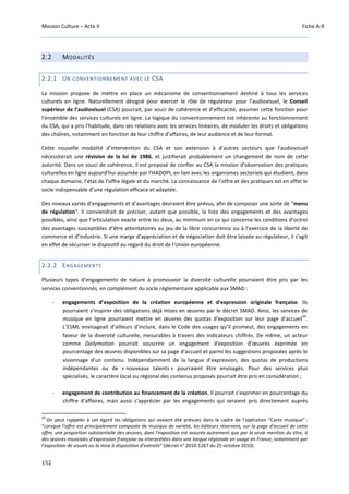 Mission Culture – Acte II Fiche A-9
152
2.2 MODALITÉS
2.2.1 UN CONVENTIONNEMENT AVEC LE CSA
La mission propose de mettre en place un mécanisme de conventionnement destiné à tous les services
culturels en ligne. Naturellement désigné pour exercer le rôle de régulateur pour l’audiovisuel, le Conseil
supérieur de l’audiovisuel (CSA) pourrait, par souci de cohérence et d’efficacité, assumer cette fonction pour
l'ensemble des services culturels en ligne. La logique du conventionnement est inhérente au fonctionnement
du CSA, qui a pris l’habitude, dans ses relations avec les services linéaires, de moduler les droits et obligations
des chaînes, notamment en fonction de leur chiffre d’affaires, de leur audience et de leur format.
Cette nouvelle modalité d’intervention du CSA et son extension à d’autres secteurs que l’audiovisuel
nécessiterait une révision de la loi de 1986, et justifierait probablement un changement de nom de cette
autorité. Dans un souci de cohérence, il est proposé de confier au CSA la mission d'observation des pratiques
culturelles en ligne aujourd’hui assumée par l’HADOPI, en lien avec les organismes sectoriels qui étudient, dans
chaque domaine, l’état de l’offre légale et du marché. La connaissance de l’offre et des pratiques est en effet le
socle indispensable d’une régulation efficace et adaptée.
Des niveaux variés d’engagements et d’avantages devraient être prévus, afin de composer une sorte de "menu
de régulation". Il conviendrait de préciser, autant que possible, la liste des engagements et des avantages
possibles, ainsi que l’articulation exacte entre les deux, au minimum en ce qui concerne les conditions d’octroi
des avantages susceptibles d’être attentatoires au jeu de la libre concurrence ou à l’exercice de la liberté de
commerce et d’industrie. Si une marge d’appréciation et de négociation doit être laissée au régulateur, il s'agit
en effet de sécuriser le dispositif au regard du droit de l’Union européenne.
2.2.2 ENGAGEMENTS
Plusieurs types d’engagements de nature à promouvoir la diversité culturelle pourraient être pris par les
services conventionnés, en complément du socle réglementaire applicable aux SMAD :
- engagements d’exposition de la création européenne et d'expression originale française. Ils
pourraient s’inspirer des obligations déjà mises en œuvres par le décret SMAD. Ainsi, les services de
musique en ligne pourraient mettre en œuvres des quotas d’exposition sur leur page d’accueil
20
.
L’ESML envisageait d’ailleurs d’inclure, dans le Code des usages qu’il promeut, des engagements en
faveur de la diversité culturelle, mesurables à travers des indicateurs chiffrés. De même, un acteur
comme Dailymotion pourrait souscrire un engagement d'exposition d’œuvres exprimée en
pourcentage des œuvres disponibles sur sa page d'accueil et parmi les suggestions proposées après le
visionnage d’un contenu. Indépendamment de la langue d’expression, des quotas de productions
indépendantes ou de « nouveaux talents » pourraient être envisagés. Pour des services plus
spécialisés, le caractère local ou régional des contenus proposés pourrait être pris en considération ;
- engagement de contribution au financement de la création. Il pourrait s’exprimer en pourcentage du
chiffre d’affaires, mais aussi s’apprécier par les engagements qui seraient pris directement auprès
20
On peut rappeler à cet égard les obligations qui avaient été prévues dans le cadre de l’opération “Carte musique” :
“Lorsque l'offre est principalement composée de musique de variété, les éditeurs réservent, sur la page d'accueil de cette
offre, une proportion substantielle des œuvres, dont l'exposition est assurée autrement que par la seule mention du titre, à
des œuvres musicales d'expression française ou interprétées dans une langue régionale en usage en France, notamment par
l'exposition de visuels ou la mise à disposition d'extraits” (décret n° 2010-1267 du 25 octobre 2010).
 