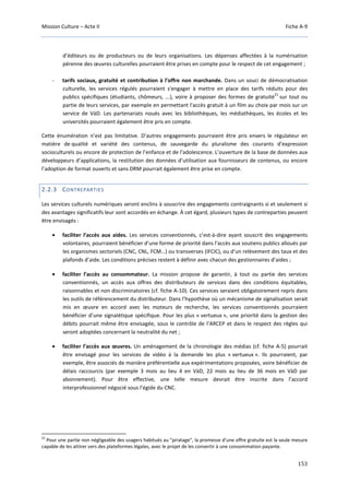 Mission Culture – Acte II Fiche A-9
153
d’éditeurs ou de producteurs ou de leurs organisations. Les dépenses affectées à la numérisation
pérenne des œuvres culturelles pourraient être prises en compte pour le respect de cet engagement ;
- tarifs sociaux, gratuité et contribution à l’offre non marchande. Dans un souci de démocratisation
culturelle, les services régulés pourraient s'engager à mettre en place des tarifs réduits pour des
publics spécifiques (étudiants, chômeurs, ...), voire à proposer des formes de gratuité
21
sur tout ou
partie de leurs services, par exemple en permettant l'accès gratuit à un film au choix par mois sur un
service de VàD. Les partenariats noués avec les bibliothèques, les médiathèques, les écoles et les
universités pourraient également être pris en compte.
Cette énumération n’est pas limitative. D’autres engagements pourraient être pris envers le régulateur en
matière de qualité et variété des contenus, de sauvegarde du pluralisme des courants d’expression
socioculturels ou encore de protection de l’enfance et de l’adolescence. L’ouverture de la base de données aux
développeurs d’applications, la restitution des données d’utilisation aux fournisseurs de contenus, ou encore
l’adoption de format ouverts et sans DRM pourrait également être prise en compte.
2.2.3 CONTREPARTIES
Les services culturels numériques seront enclins à souscrire des engagements contraignants si et seulement si
des avantages significatifs leur sont accordés en échange. À cet égard, plusieurs types de contreparties peuvent
être envisagés :
• faciliter l’accès aux aides. Les services conventionnés, c’est-à-dire ayant souscrit des engagements
volontaires, pourraient bénéficier d’une forme de priorité dans l’accès aux soutiens publics alloués par
les organismes sectoriels (CNC, CNL, FCM…) ou transverses (IFCIC), ou d’un relèvement des taux et des
plafonds d’aide. Les conditions précises restent à définir avec chacun des gestionnaires d’aides ;
• faciliter l’accès au consommateur. La mission propose de garantir, à tout ou partie des services
conventionnés, un accès aux offres des distributeurs de services dans des conditions équitables,
raisonnables et non discriminatoires (cf. fiche A-10). Ces services seraient obligatoirement repris dans
les outils de référencement du distributeur. Dans l’hypothèse où un mécanisme de signalisation serait
mis en œuvre en accord avec les moteurs de recherche, les services conventionnés pourraient
bénéficier d’une signalétique spécifique. Pour les plus « vertueux », une priorité dans la gestion des
débits pourrait même être envisagée, sous le contrôle de l’ARCEP et dans le respect des règles qui
seront adoptées concernant la neutralité du net ;
• faciliter l’accès aux œuvres. Un aménagement de la chronologie des médias (cf. fiche A-5) pourrait
être envisagé pour les services de vidéo à la demande les plus « vertueux ». Ils pourraient, par
exemple, être associés de manière préférentielle aux expérimentations proposées, voire bénéficier de
délais raccourcis (par exemple 3 mois au lieu 4 en VàD, 22 mois au lieu de 36 mois en VàD par
abonnement). Pour être effective, une telle mesure devrait être inscrite dans l’accord
interprofessionnel négocié sous l’égide du CNC.
21
Pour une partie non négligeable des usagers habitués au "piratage", la promesse d’une offre gratuite est la seule mesure
capable de les attirer vers des plateformes légales, avec le projet de les convertir à une consommation payante.
 