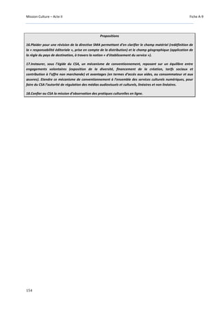 Mission Culture – Acte II Fiche A-9
154
Propositions
16.Plaider pour une révision de la directive SMA permettant d’en clarifier le champ matériel (redéfinition de
la « responsabilité éditoriale », prise en compte de la distribution) et le champ géographique (application de
la règle du pays de destination, à travers la notion « d’établissement du service »).
17.Instaurer, sous l’égide du CSA, un mécanisme de conventionnement, reposant sur un équilibre entre
engagements volontaires (exposition de la diversité, financement de la création, tarifs sociaux et
contribution à l’offre non marchande) et avantages (en termes d’accès aux aides, au consommateur et aux
œuvres). Etendre ce mécanisme de conventionnement à l’ensemble des services culturels numériques, pour
faire du CSA l’autorité de régulation des médias audiovisuels et culturels, linéaires et non linéaires.
18.Confier au CSA la mission d’observation des pratiques culturelles en ligne.
 