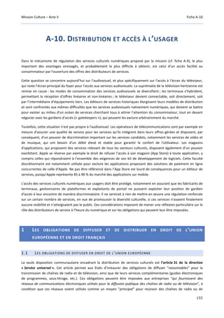 Mission Culture – Acte II Fiche A-10
155
A-10. DISTRIBUTION ET ACCÈS À L’USAGER
Dans le mécanisme de régulation des services culturels numériques proposé par la mission (cf. fiche A-9), le plus
important des avantages envisagés, et probablement le plus difficile à obtenir, est celui d’un accès facilité au
consommateur par l'ouverture des offres des distributeurs de services.
Cette question se concentre aujourd’hui sur l’audiovisuel, et plus spécifiquement sur l'accès à l’écran du téléviseur,
qui reste l’écran principal du foyer pour l’accès aux services audiovisuels. La suprématie de la télévision hertzienne est
remise en cause : les modes de consommation des services audiovisuels se diversifient ; les terminaux s’hybrident,
permettant la réception d’offres linéaires et non-linéaires ; le téléviseur devient connectable, soit directement, soit
par l’intermédiaire d’équipements tiers. Les éditeurs de services historiques élargissent leurs modèles de distribution
et sont confrontés aux mêmes difficultés que les services audiovisuels nativement numériques, qui doivent se battre
pour exister au milieu d'un océan de services cherchant tous à attirer l'attention du consommateur, tout en devant
négocier avec les gardiens d'accès (« gatekeepers »), qui peuvent les exclure arbitrairement du marché.
Toutefois, cette situation n'est pas propre à l'audiovisuel. Les opérateurs de télécommunications sont par exemple en
mesure d'assurer une qualité de service pour les services qu'ils intègrent dans leurs offres gérées et disposent, par
conséquent, d'un pouvoir de discrimination important sur les services candidats, notamment les services de vidéo et
de musique, qui ont besoin d’un débit élevé et stable pour garantir le confort de l'utilisateur. Les magasins
d'applications, qui proposent des services relevant de tous les secteurs culturels, disposent également d’un pouvoir
exorbitant. Apple se réserve par exemple le droit de refuser l’accès à son magasin (App Store) à toute application, y
compris celles qui répondraient à l’ensemble des exigences de son kit de développement de logiciels. Cette faculté
discrétionnaire est notamment utilisée pour exclure les applications proposant des solutions de paiement en ligne
concurrentes de celle d'Apple. Ne pas être référencé dans l’App Store est lourd de conséquences pour un éditeur de
services, puisqu’Apple représente 85 à 90 % du marché des applications sur mobile.
L'accès des services culturels numériques aux usagers doit être protégé, notamment en assurant que les fabricants de
terminaux, gestionnaires de plateformes et exploitants de portail ne puissent exploiter leur position de gardien
d'accès à leur encontre de manière discriminatoire. Il ne servirait à rien de mettre en œuvre une régulation renforcée
sur un certain nombre de services, en vue de promouvoir la diversité culturelle, si ces services n'avaient finalement
aucune visibilité et n'atteignaient pas le public. Ces considérations imposent de mener une réflexion particulière sur le
rôle des distributeurs de service à l’heure du numérique et sur les obligations qui peuvent leur être imposées.
1 LES OBLIGATIONS DE DIFFUSER ET DE DISTRIBUER EN DROIT DE L’UNION
EUROPÉENNE ET EN DROIT FRANÇAIS
1.1 LES OBLIGATIONS DE DIFFUSER EN DROIT DE L’UNION EUROPÉENNE
La seule disposition communautaire encadrant la distribution de services culturels est l’article 31 de la directive
« Service universel ». Cet article permet aux Etats d’instaurer des obligations de diffuser “raisonnables” pour la
transmission de chaînes de radio et de télévision, ainsi que de leurs services complémentaires (guides électroniques
de programmes, sous-titrage, etc.). Ces obligations peuvent être imposées aux entreprises “qui fournissent des
réseaux de communications électroniques utilisés pour la diffusion publique des chaînes de radio ou de télévision”, à
condition que ces réseaux soient utilisés comme un moyen “principal” pour recevoir des chaînes de radio ou de
 