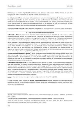 Mission Culture – Acte II Fiche A-10
156
télévision par un nombre “significatif” d’utilisateurs. Les Etats qui font le choix d'utiliser l'article 31 sont dans
l'obligation de définir “clairement” les objectifs d’intérêt général poursuivis.
Les obligations de diffuser prévues par l’article s’adressent uniquement aux opérateurs de réseaux, responsable du
transport du signal (d'où le terme must-carry), et pas aux fournisseurs des contenus eux-mêmes, ni à leurs
distributeurs. Le considérant 45 de la directive l’indique expressément : “Les services fournissant un contenu, tels
qu'une offre de vente de contenus de radiodiffusion sonore ou de télévision, ne sont pas couverts par le cadre
réglementaire commun pour les réseaux et services de communications électroniques”.
La jurisprudence de la Cour de justice de l’Union européenne (cf. encadré) est venue préciser la portée de cet article.
Le « must-carry » dans la jurisprudence de la CJUE
L'affaire UPC c. Belgique
1
: Saisie sur une disposition antérieure à la mise en œuvre de l’article 31, la Cour juge que la libre
prestation de services, garantie par l’article 56 TFUE, n’exclut pas des obligations de must-carry, lorsque, nécessaires et
proportionnées, elles poursuivent un objectif d’intérêt général. En l'occurrence, l’objectif visé par le législateur belge (sauvegarde
du caractère pluraliste et culturel des programmes télévisuels) constitue bien, pour la Cour, un objectif d’intérêt général.
La Cour rappelle qu’il ne suffit pas d’énoncer de grands principes de politique générale pour désigner les chaînes méritant d'être
transportées : l’octroi du bénéfice de l’obligation de diffuser à une chaîne doit faire l’objet d’une procédure transparente, reposant
sur des critères objectifs et précisés à l’avance. En outre, l’octroi du statut ne doit pas être discriminatoire, c’est-à-dire qu’il ne
peut, ni en droit ni en fait, être conditionné à un établissement de la chaîne sur le territoire de l’Etat membre concerné. Les
exigences qui seraient non discriminatoires en droit mais plus faciles à respecter par des chaînes établies sur le territoire national,
doivent être « indispensables» au regard de l'objectif d'intérêt général poursuivi.
L'affaire Commission européenne c. Belgique
2
: La Cour condamne la Belgique aux dépens pour avoir mal transposé l’article 31. La
réglementation belge limitait le bénéfice de l'obligation de diffuser aux organismes non publics de radiodiffusion « relevant des
Communautés belges ». Faute de précisions sur le sens de cette condition, la Cour a jugé qu'elle était discriminatoire si elle
impliquait, en droit ou en fait, un établissement en Belgique. En outre, elle ne spécifiait pas précisément les diffuseurs éligibles et
ne répondait donc pas au critère de transparence.
L'affaire Kabel Deutschland c. NLM
3
: Le Land de Basse-Saxe avait choisi les 32 chaînes que pouvait transporter l’opérateur de
câble Kabel Deutschland, en imposant un must-carry des chaînes, publiques et privées, déjà autorisées à être diffusées sur le
réseau terrestre et en sélectionnant les chaînes restantes. La Cour a jugé que définir les chaînes éligibles au must-carry en se
référant aux chaînes déjà diffusées sur le réseau de la TNT suffisait pour répondre aux exigences de précision et de transparence de
l'article 31. Il n'est pas nécessaire que le régulateur restreigne le must-carry à un nombre de services donné pour respecter l'article
31. Il peut préempter toutes les ressources du réseau et composer l'intégralité de l'offre de l'opérateur s'il le souhaite. La Cour
renvoie cependant aux juridictions nationales la décision de savoir si ces conditions sont raisonnables, notamment en ce qui
concerne les conséquences économiques pour l'opérateur.
Source : « Must-carry : renaissance ou réforme », Nico van Eijk et Bart van der Sloot, IRIS -lus 2012-5
L’article 31 ne vise que la diffusion de services audiovisuels linéaires (radio et télévision). Il n’existe pas de cadre
juridique, en droit de l’Union européenne, pour la diffusion des services audio-visuels non-linéaires ni, a fortiori, celle
des services non audiovisuels.
1
Cour de justice de l’Union européenne, United Pan-Europe Communications Belgium SA et autres c. Etat belge, 13 décembre
2007, C-250/06.
2
Cour de justice de l’Union européenne, Commission européenne c. Royaume de Belgique, 3 mars 2011, C-134/10.
3
Cour de justice de l'Union européenne, Jabel Deutschland Vertrieb und Service GmbH &Co. KG c. Niedersächsische
Landesmedienanstalt für den privaten Rundfunk, 22 décembre 2008, C-336-07.
 