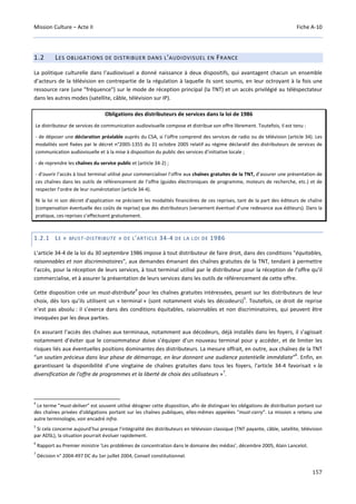 Mission Culture – Acte II Fiche A-10
157
1.2 LES OBLIGATIONS DE DISTRIBUER DANS L'AUDIOVISUEL EN FRANCE
La politique culturelle dans l'audiovisuel a donné naissance à deux dispositifs, qui avantagent chacun un ensemble
d’acteurs de la télévision en contrepartie de la régulation à laquelle ils sont soumis, en leur octroyant à la fois une
ressource rare (une "fréquence") sur le mode de réception principal (la TNT) et un accès privilégié au téléspectateur
dans les autres modes (satellite, câble, télévision sur IP).
Obligations des distributeurs de services dans la loi de 1986
Le distributeur de services de communication audiovisuelle compose et distribue son offre librement. Toutefois, il est tenu :
- de déposer une déclaration préalable auprès du CSA, si l’offre comprend des services de radio ou de télévision (article 34). Les
modalités sont fixées par le décret n°2005-1355 du 31 octobre 2005 relatif au régime déclaratif des distributeurs de services de
communication audiovisuelle et à la mise à disposition du public des services d’initiative locale ;
- de reprendre les chaînes du service public et (article 34-2) ;
- d’ouvrir l’accès à tout terminal utilisé pour commercialiser l’offre aux chaînes gratuites de la TNT, d’assurer une présentation de
ces chaînes dans les outils de référencement de l’offre (guides électroniques de programme, moteurs de recherche, etc.) et de
respecter l’ordre de leur numérotation (article 34-4).
Ni la loi ni son décret d’application ne précisent les modalités financières de ces reprises, tant de la part des éditeurs de chaîne
(compensation éventuelle des coûts de reprise) que des distributeurs (versement éventuel d’une redevance aux éditeurs). Dans la
pratique, ces reprises s’effectuent gratuitement.
1.2.1 LE « MUST-DISTRIBUTE » DE L'ARTICLE 34-4 DE LA LOI DE 1986
L’article 34-4 de la loi du 30 septembre 1986 impose à tout distributeur de faire droit, dans des conditions "équitables,
raisonnables et non discriminatoires", aux demandes émanant des chaînes gratuites de la TNT, tendant à permettre
l’accès, pour la réception de leurs services, à tout terminal utilisé par le distributeur pour la réception de l’offre qu’il
commercialise, et à assurer la présentation de leurs services dans les outils de référencement de cette offre.
Cette disposition crée un must-distribute
4
pour les chaînes gratuites intéressées, pesant sur les distributeurs de leur
choix, dès lors qu’ils utilisent un « terminal » (sont notamment visés les décodeurs)
5
. Toutefois, ce droit de reprise
n’est pas absolu : il s’exerce dans des conditions équitables, raisonnables et non discriminatoires, qui peuvent être
invoquées par les deux parties.
En assurant l’accès des chaînes aux terminaux, notamment aux décodeurs, déjà installés dans les foyers, il s’agissait
notamment d’éviter que le consommateur doive s’équiper d’un nouveau terminal pour y accéder, et de limiter les
risques liés aux éventuelles positions dominantes des distributeurs. La mesure offrait, en outre, aux chaînes de la TNT
“un soutien précieux dans leur phase de démarrage, en leur donnant une audience potentielle immédiate"
6
. Enfin, en
garantissant la disponibilité d'une vingtaine de chaînes gratuites dans tous les foyers, l'article 34-4 favorisait « la
diversification de l'offre de programmes et la liberté de choix des utilisateurs »
7
.
4
Le terme "must-deliver" est souvent utilisé désigner cette disposition, afin de distinguer les obligations de distribution portant sur
des chaînes privées d'obligations portant sur les chaînes publiques, elles-mêmes appelées "must-carry". La mission a retenu une
autre terminologie, voir encadré infra.
5
Si cela concerne aujourd’hui presque l'intégralité des distributeurs en télévision classique (TNT payante, câble, satellite, télévision
par ADSL), la situation pourrait évoluer rapidement.
6
Rapport au Premier ministre ‘Les problèmes de concentration dans le domaine des médias’, décembre 2005, Alain Lancelot.
7
Décision n° 2004-497 DC du 1er juillet 2004, Conseil constitutionnel.
 