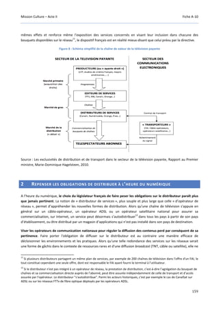 Mission Culture – Acte II Fiche A-10
159
mêmes effets et renforce même l’exposition des services concernés en visant leur inclusion dans chacune des
bouquets disponibles sur le réseau
11
, le dispositif français est en réalité mieux-disant que celui prévu par la directive.
Figure 8 : Schéma simplifié de la chaîne de valeur de la télévision payante
Source : Les exclusivités de distribution et de transport dans le secteur de la télévision payante, Rapport au Premier
ministre, Marie-Dominique Hagelsteen, 2010.
2 REPENSER LES OBLIGATIONS DE DISTRIBUER À L’HEURE DU NUMÉRIQUE
A l’heure du numérique, le choix du législateur français de faire peser les obligations sur le distributeur paraît plus
que jamais pertinent. La notion de « distributeur de services », plus souple et plus large que celle « d’opérateur de
réseau », permet d’appréhender les nouvelles formes de distribution. Alors qu'une chaîne de télévision s'appuie en
général sur un câblo-opérateur, un opérateur ADSL ou un opérateur satellitaire national pour assurer sa
commercialisation, sur Internet, un service peut désormais s’autodistribuer
12
dans tous les pays à partir de son pays
d’établissement, ou être distribué par un magasin d’applications qui n’est pas installé dans son pays de destination.
Viser les opérateurs de communication nationaux pour réguler la diffusion des contenus perd par conséquent de sa
pertinence. Faire porter l'obligation de diffuser sur le distributeur est au contraire une manière efficace de
décloisonner les environnements et les pratiques. Alors qu'une telle redondance des services sur les réseaux serait
une forme de gâchis dans le contexte de ressources rares et d'une diffusion broadcast (TNT, câble ou satellite), elle ne
11
Si plusieurs distributeurs partagent un même plan de services, par exemple de 200 chaînes de télévision dans l'offre d'un FAI, le
tout constitue cependant une seule offre, dont est responsable le FAI ayant fourni le terminal à l'utilisateur.
12
Si le distributeur n'est pas intégré à un opérateur de réseau, la prestation de distribution, c’est-à-dire l’agrégation du bouquet de
chaînes et sa commercialisation directe auprès de l’abonné, peut être assurée indépendamment de celle de transport et d’accès
assurée par l'opérateur. Le distributeur "s'autodistribue". Parmi les acteurs historiques, c'est par exemple le cas de CanalSat sur
ADSL ou sur les réseaux FTTx de fibre optique déployés par les opérateurs ADSL.
 
