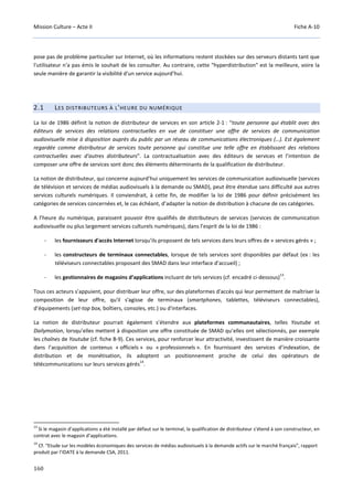 Mission Culture – Acte II Fiche A-10
160
pose pas de problème particulier sur Internet, où les informations restent stockées sur des serveurs distants tant que
l'utilisateur n'a pas émis le souhait de les consulter. Au contraire, cette "hyperdistribution" est la meilleure, voire la
seule manière de garantir la visibilité d'un service aujourd’hui.
2.1 LES DISTRIBUTEURS À L'HEURE DU NUMÉRIQUE
La loi de 1986 définit la notion de distributeur de services en son article 2-1 : “toute personne qui établit avec des
éditeurs de services des relations contractuelles en vue de constituer une offre de services de communication
audiovisuelle mise à disposition auprès du public par un réseau de communications électroniques (…). Est également
regardée comme distributeur de services toute personne qui constitue une telle offre en établissant des relations
contractuelles avec d'autres distributeurs”. La contractualisation avec des éditeurs de services et l’intention de
composer une offre de services sont donc des éléments déterminants de la qualification de distributeur.
La notion de distributeur, qui concerne aujourd’hui uniquement les services de communication audiovisuelle (services
de télévision et services de médias audiovisuels à la demande ou SMAD), peut être étendue sans difficulté aux autres
services culturels numériques. Il conviendrait, à cette fin, de modifier la loi de 1986 pour définir précisément les
catégories de services concernées et, le cas échéant, d’adapter la notion de distribution à chacune de ces catégories.
A l’heure du numérique, paraissent pouvoir être qualifiés de distributeurs de services (services de communication
audiovisuelle ou plus largement services culturels numériques), dans l’esprit de la loi de 1986 :
- les fournisseurs d'accès Internet lorsqu’ils proposent de tels services dans leurs offres de « services gérés » ;
- les constructeurs de terminaux connectables, lorsque de tels services sont disponibles par défaut (ex : les
téléviseurs connectables proposant des SMAD dans leur interface d’accueil) ;
- les gestionnaires de magasins d’applications incluant de tels services (cf. encadré ci-dessous)
13
.
Tous ces acteurs s’appuient, pour distribuer leur offre, sur des plateformes d'accès qui leur permettent de maîtriser la
composition de leur offre, qu'il s'agisse de terminaux (smartphones, tablettes, téléviseurs connectables),
d’équipements (set-top box, boîtiers, consoles, etc.) ou d'interfaces.
La notion de distributeur pourrait également s’étendre aux plateformes communautaires, telles Youtube et
Dailymotion, lorsqu’elles mettent à disposition une offre constituée de SMAD qu’elles ont sélectionnés, par exemple
les chaînes de Youtube (cf. fiche B-9). Ces services, pour renforcer leur attractivité, investissent de manière croissante
dans l’acquisition de contenus « officiels » ou « professionnels ». En fournissant des services d’indexation, de
distribution et de monétisation, ils adoptent un positionnement proche de celui des opérateurs de
télécommunications sur leurs services gérés
14
.
13
Si le magasin d’applications a été installé par défaut sur le terminal, la qualification de distributeur s’étend à son constructeur, en
contrat avec le magasin d’applications.
14
Cf. “Etude sur les modèles économiques des services de médias audiovisuels à la demande actifs sur le marché français”, rapport
produit par l’IDATE à la demande CSA, 2011.
 